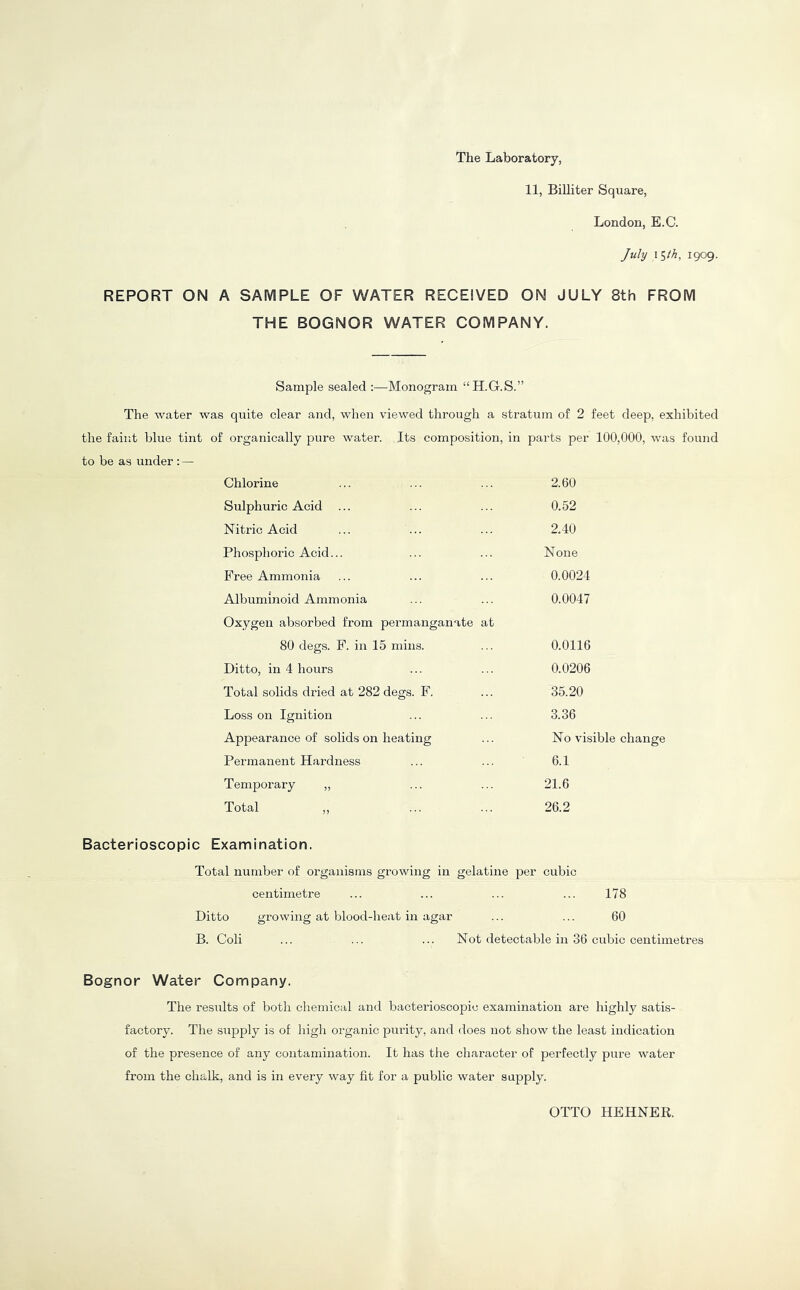 The Laboratory, 11, Billiter Square, London, E.C. July \^th, 1909. REPORT ON A SAMPLE OF WATER RECEIVED ON JULY 8th FROM THE BOGNOR WATER COMPANY. Sample sealed :—Monogram “H.G.S.” The water was quite clear and, when viewed through a stratum of 2 feet deep, exhibited the faint blue tint of organically pure water. Its composition, in parts per 100,000, was found to be as under :— Chlorine Sulphuric Acid ... Nitric Acid Phosphoric Acid... Free Ammonia Albuminoid Ammonia Oxygen absorbed from permanganate at 80 degs. F. in 15 mins. Ditto, in 4 hours Total solids dried at 282 degs. F. Loss on Ignition Appearance of solids on heating Permanent Hardness Temporary „ Total ,, 2.60 0.52 2.40 None 0.0024 0.0047 0.0116 0.0206 35.20 3.36 No visible change 6.1 21.6 26.2 Bacterioscopic Examination. Total number of organisms growing in gelatine per cubic centimetre ... ... ... ... 178 Ditto growing at blood-heat in agar ... ... 60 B. Coli ... ... ... Not detectable in 36 cubic centimetres Bognor Water Company. The results of both chemical and bacterioscopic examination are highly satis- factory. The supply is of high organic pui'ity, and does not show the least indication of the presence of any contamination. It has the character of perfectly pure water from the chalk, and is in every way fit for a public water supply. OTTO HEHNER.