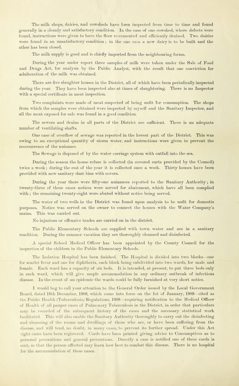 The milk shops, dairies, and cowsheds have been inspected from time to time and found generally in a cleanly and satisfactoiy condition. In the case of one cowshed, where defects were found, instructions were given to have the floor re-cemented and efflciently drained. Two dairies were found in an unsatisfactory condition ; in the one case a new dairy is to be built and the other has been closed. The milk supply is good and is chiefly imported from the neighbouring farms. During the year under report three samples of milk were taken under the Sale of Food and Drugs Act, for analysis by the Public Analyst, with the result that one conviction for adultei'ation of the milk was obtained. There are five slaughter houses in the District, all of which have been periodically inspected during the 3'ear. Thej' have been inspected also at times of slaughtering. There is no Inspector with a special certificate in meat inspection. Two complaints were made of meat suspected of being unfit for consumption. The shops from which the samples were obtained were inspected bv m^-self and the Sanitaiy Inspector, and all the meat exposed for sale was found in a good condition. The sewers and drains in all parts of the District are sufficient. There is an adequate number of ventilating shafts. One case of overflow of seAvage was reported in the lowest part of the District. This was owing to an exceptional quantity of storm water, and instructions were given to prevent the reoccurrence of the nuisance. The Sewage is disposed of by the Avater cai-riage system Avith outfall into the sea. During the season the house refuse is collected (in covered carts provided by tlie Council) twice a Aveek; during the rest of the year it is collected once a Aveek. Thirty houses have been provided AAuth neAv sanitaiy dust bins Avith covers. During the j^ear there Avere fifty-one nuisances reported to the Sanitary Authority ; in tAA’entj’-three of these cases notices Avere served for abatement, Avhich have all been complied AA-ith ; the remaining tiA^enty-eight were abated without notice being served. The AA’ater of tAvo Avells in the District Avas found upon analysis to be unfit for domestic purposes. Xotice Avas served on the OAvner to connect tlie liouses Avith the Water Company’s mains. This Avas carried out. Xo injurious or offensive trades are carried on in tlie district. Tlie Public Elementary Schools are sujiplied Avith toAvn water and are in a sanitary condition. During the summer A'acation they are thoroughl}^ cleansed and disinfected. A special School IMedical Officer has been a23pointed by the County Council for the inspection of the children in the Public Elementary Schools. The Isolation Hosjiital has been finished. The Ilosiiital is divided into tAvo blocks—one for scarlet feA'er and one for diphtheria, each block lieing subdiAuded into two Avards, for male and female. Each Avard has a capacity of six beds. It is intended, at jiresent, to jiut three beds only in each Avard, Avhich Avill give anqffe accommodation in any ordinary outbreak of infectious rli.sease. In the eA'ent of an ejiidemic the wards could be fully furnished at A^eiy short notice. I Avould beg to call your attention to the General Oi'der issued by the Local Government Hoard, dated 18th Decemhej', 1008, Avhich came into force on the 1st of Januaiy, 1909—cited as the I’ablie Health rruberculosis; Regulations, 1908 --reqiuriiig notification to the IMedical Officer of H<-alth of all janqjer cases of Puhixinaiy Tuberculosis in the District, in order that 2)articulars lua}’ be i-eeoi-dcd of the subsequent hisbuy of the cases and the necessary statistical Avork bicilitated. This will also enable the Sanitary Autlioiity thoroughly to carry out the disinfecting and cleansing of the rooms and dwellings of those Avho arc, or have been suffering from the (ii'.ease, ;ind Avill tend, no doubt, in many cas(!S, to yu'eveiit its further S[)read. Under this Act eight c.i-' s have been isigistei-ed. (jards have been ju’inted giving advice to Consmni)tiA’es as to jeTsonai imecautions and general ja-ecautions. Directly a case is notified one of the.se cards is •■lit, .0 that the per.son affected may learn how best to combat this disease. There is no hosjntal for the accommodation of these cases.