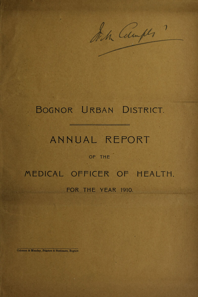 Bognor Urban District. ANNUAL REPORT • ° OF THE J ■ : ’£j'<'\:0r n'- L » AEDICAL OFFICER OF HEALTH FOR THE YEAR 1910. Coleman & Munday, Printers & Stationers, Bognor.