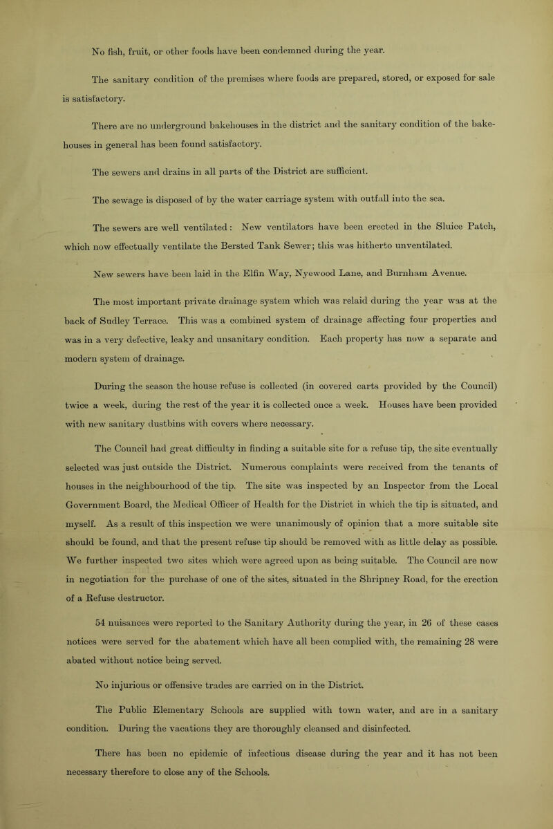 The sanitary condition of the premises where foods are prepared, stored, or exposed for sale is satisfactory. There are no underground bakehouses in the district and the sanitary condition of the bake- houses in general has been found satisfactory. The sewers and drains in all parts of the District are sufficient. The sewage is disposed of by the water carriage system with outfall into the sea. The sewers are well ventilated: New ventilators have been erected in the Sluice Patch, which now effectually ventilate the Bersted Tank Sewer; this was hitherto unventilated. New sewers have been laid in the Elfin Way, Nyewood Lane, and Burnham Avenue. The most important private drainage system which was relaid during the year was at the back of Sudley Terrace. This was a combined system of drainage affecting four properties and was in a very defective, leaky and unsanitary condition. Each property has now a separate and modern system of drainage. During the season the house refuse is collected (in covered carts provided by the Council) twice a week, during the rest of the year it is collected once a week. Houses have been provided with new sanitary dustbins with covers where necessary. The Council had great difficulty in finding a suitable site for a refuse tip, the site eventually selected was just outside the District. Numerous complaints were received from the tenants of houses in the neighbourhood of the tip. The site was inspected by an Inspector from the Local Government Board, the Medical Officer of Health for the District in which the tip is situated, and myself. As a result of this inspection we were unanimously of opinion that a more suitable site should be found, and that the present refuse tip should be removed with as little delay as possible. We further inspected two sites which were agreed upon as being suitable. The Council are now in negotiation for the purchase of one of the sites, situated in the Shripney Road, for the erection of a Refuse destructor. 54 nuisances were reported to the Sanitary Authority during the year, in 26 of these cases notices were served for the abatement which have all been complied with, the remaining 28 were abated without notice being served. No injurious or offensive trades are carried on in the District. The Public Elementary Schools are supplied with town water, and are in a sanitary condition. During the vacations they are thoroughly cleansed and disinfected. There has been no epidemic of infectious disease during the year and it has not been necessary therefore to close any of the Schools.