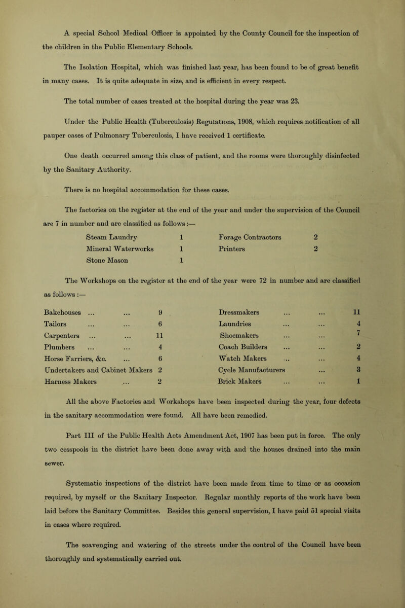 A special School Medical Officer is appointed by the County Council for the inspection of the children in the Public Elementary Schools. The Isolation Hospital, which was finished last year, has been found to be of great benefit in many cases. It is quite adequate in size, and is efficient in evei’y respect. The total number of cases treated at the hospital during the year was 23. Under the Public Health (Tuberculosis) Regulations, 1908, which requires notification of all pauper cases of Pulmonary Tuberculosis, I have received 1 certificate. One death occurred among this class of patient, and the rooms were thoroughly disinfected by the Sanitary Authority. There is no hospital accommodation for these cases. The factories on the register at the end of the year and under the supervision of the Council are 7 in number and are classified as follows:— Steam Laundry 1 Forage Contractors 2 Mineral Waterworks 1 Printers 2 Stone Mason 1 The Workshops on the register at the end as follows:— Bakehouses ... ... 9 Tailors ... ... 6 Carpenters ... ... 11 Plumbers ... ... 4 Horse Farriers, &c. ... 6 Undertakers and Cabinet Makers 2 Harness Makers ... 2 of the year were 72 in number and are classified Dressmakers ... ... 11 Laundries ... ... 4 Shoemakers Coach Builders ... ... 2 Watch Makers ... ... 4 Cycle Manufacturers ... 3 Brick Makers ... ... 1 All the above Factories and Workshops have been inspected during the year, four defects in the sanitary accommodation were found. All have been remedied. Part III of the Public Health Acts Amendment Act, 1907 has been put in force. The only two cesspools in the district have been done away with and the houses drained into the main sewer. Systematic inspections of the district have been made from time to time or as ocoasion required, by myself or the Sanitary Inspector. Regular monthly reports of the work have been laid before the Sanitary Committee. Besides this general supervision, I have paid 51 special visits in cases where required. The scavenging and watering of the streets under the oontrol of the Council have been thoroughly and systematically carried out.