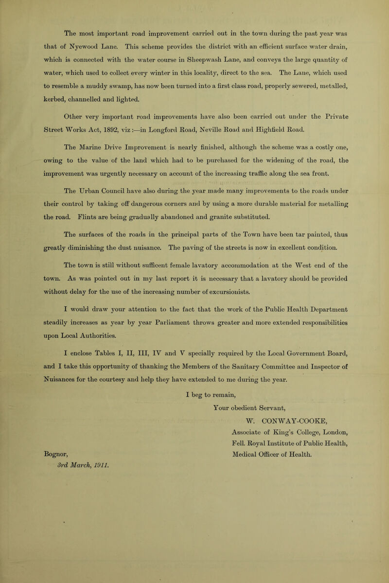 The most important road improvement carried out in the town during the past year was that of Nyewood Lane. This scheme provides the district with an efficient surface water drain, which is connected with the water course in Sheepwash Lane, and conveys the large quantity of water, which used to collect every winter in this locality, direct to the sea. The Lane, which used to resemble a muddy swamp, has now been turned into a first class road, properly sewered, metalled, kerbed, channelled and lighted. Other very important road improvements have also been carried out under the Private Street Works Act, 1892, viz :—in Longford Road, Neville Road and Highfield Road. The Marine Drive Improvement is nearly finished, although the scheme was a costly one, owing to the value of the land which had to be purchased for the widening of the road, the improvement was urgently necessary on account of the increasing traffic along the sea front. The Urban Council have also during the year made many improvements to the roads under their control by taking off dangerous corners and by using a more durable material for metalling the road. Flints are being gradually abandoned and granite substituted. The surfaces of the roads in the principal parts of the Town have been tar painted, thus greatly diminishing the dust nuisance. The paving of the streets is now in excellent condition. The town is still without sufficent female lavatory accommodation at the West end of the town. As was pointed out in my last report it is necessary that a lavatory should be provided without delay for the use of the increasing number of excursionists. I would draw your attention to the fact that the work of the Public Health Department steadily increases as year by year Parliament throws greater and more extended responsibilities upon Local Authorities. I enclose Tables I, II, III, IY and V specially required by the Local Government Board, and I take this opportunity of thanking the Members of the Sanitary Committee and Inspector of Nuisances for the courtesy and help they have extended to me during the year. I beg to remain, Your obedient Servant, W. CONWAY-COOKE, Associate of King’s College, London, Fell. Royal Institute of Public Health, Bognor, Medical Officer of Health. 3rd March, 1911.