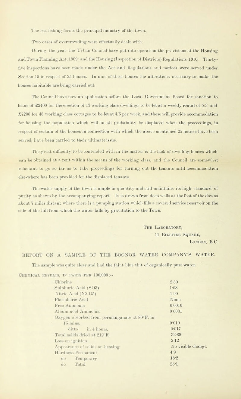 The sea fishing forms the principal indnstiy of the town. Two cases of overcrowding were effectnaily dealt with. During the 3’ear the Urban Conncil have put into oi^eration the provisions of the Housing and Town Planning Act, 1909; and the Housing (Inspection of Districts) liegulations, 1910. Thirty- five inspections have been made under the Act and liegulations and notices were served under Section 15 in respect of 25 houses. In nine of these houses the alterations necessary to make the houses habitable are being carried out. Tlie Council have now an application before the Local Government Board for sanction to loans of £2400 for the erection of 13 working class dwellings to be let at a weekly rental of 5/3 and £7200 for 48 working class cottages to be let at 4,'6 per week, and tliese will provide accommodation for housing the population which will in all probability be displaced vdieji the proceedings, in respect of certain of the houses in connection with which the above mentioned 25 notices have been served, have been carried to their ultimate issue. The great difficulty to be contended with in the matter is the lack of dwelling houses which can be obtained at a rent within the means of the working class, and the .Council are somewhat reluctant to go so far as to take proceedings for tui'ning out the tenants until accommodation else-where has been provided for the displaced tenants. Tlie water supply of the town is ample in quantity and still maintains its high standard of purity as shewn by the accompanying report. It is drawn from deep wells at the foot of the downs about 7 miles distant where there is a pumjfing station which fills a covered service I'eservoir on the side of the hill from which the water falls by gravitation to the Town. The Laboratory, 11 Billiter Square, London, E.C. KEPOllT ON A SAMPLE OF THE BOGNOR WATER COMPANY’S WATER. Tlie sample was quite clear and had the faint Idue tint of organically pure water. ClIE.MICAL RESULTS, IN PARTS PER 100,000:- Chlorine 2-30 Sulphuric Acid (S03) 1-08 Nitric Acid (N2 05) 1-90 Jdiosphoi-ic Acid None Free Ammonia 0-0010 Albuminoid Ammonia 0-0031 Ox^^gen absorbed from permanganate at 80°F. in 15 min.s. 0-010 ditto in 4 hours. 0-017 Total .solids di-ied at 2i2F. 32-88 Loss on ignition 2-12 Appearance of solids on heating No visible change. iIardness I'cnnancnt 4-9 do 4'cniporary 18-2 do d'otal 23-1