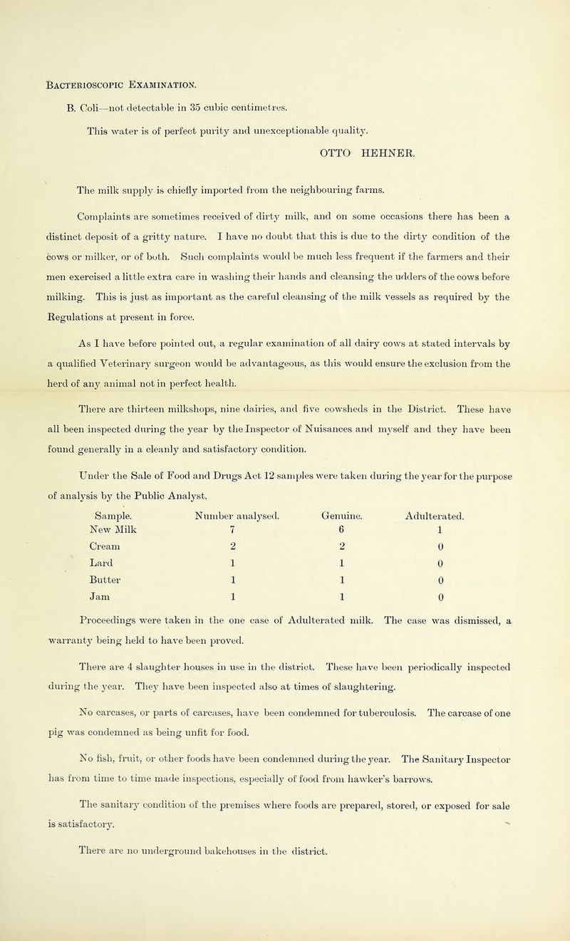 Bacteeioscopic Examination. B. Coli—not detectable in 35 cubic centimetres. This water is of perfect purity and unexceptionable quality. OTTO HEHNER. The milk supply is chiefly imported from the neighbouring farms. Complaints are soinetimes received of dirty milk, and on some occasions there has been a distinct deposit of a gritty nature. I have no doubt that this is due to the dirty condition of the cows or milker, or of both. Such complaints would be much less frequent if the farmers and their men exercised a little extra care in washing their hands and cleansing the udders of the cows before milking. This is just as important as the careful cleansing of the milk vessels as required by the Regulations at present in force. As I have before pointed out, a regular examination of all dairy cows at stated intervals by a qualified Veterinary surgeon would be advantageous, as this would ensure the exclusion from the herd of any animal not in perfect health. There are thirteen milkshops, nine dairies, and five cowsheds in the District. These have all been inspected during the year by the Inspector of Nuisances and nij^self and they have been found generally in a cleanly and satisfactory condition. Under the Sale of Food and Drugs Act 12 samples were taken during the year for the purpose of analysis by the Public Analyst. Sample. Number analysed. Genuine. New Milk 7 6 Cream 2 2 Lard 1 1 Butter 1 1 Jam 1 1 Adulterated. 1 0 0 0 0 Proceedings were taken in the one case of Adulterated milk. The case was dismissed, a warranty being held to have been proved. There are 4 slaughter houses in use in the district. These have been periodically inspected during the year. They have been inspected also at times of slaughtering. No carcases, or parts of carcases, have been condemned for tuberculosis. The carcase of one pig was condemned as being unfit for food. No fish, fruit, or other foods have been condemned during the year. The Sanitary Inspector has from time to time made inspections, especially of food from hawker’s barrows. The sanitary condition of the premises where foods are prepared, stored, or exposed for sale is satisfactory. There are no underground bakehouses in the district.