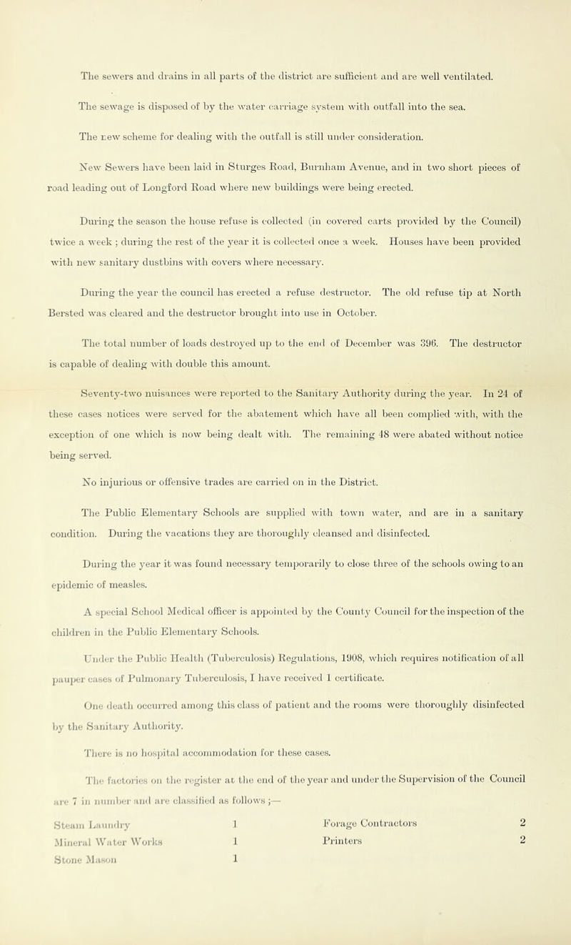 The sewage is disposed of by the water carriage system with outfall into the sea. The new scheme for dealing with the ontfall is still under consideration. Xew Sewers liave been laid in Sturges Koad, Burnham Avenue, and in two short pieces of road leading out of Longford Koad where new buildings were being erected. During the season the house refuse is collected (in covered carts provided by the Council) twice a week ; during the rest of the year it is collected once a week. Houses have been provided with new sanitary dustbins with covers where necessaiy. During the year the council has erected a refuse destructor. The old refuse tip at North Bersted was cleared and the destructor brought into use in October. The total number of loads destroyed uja to the end of December was 396. The destructor is capable of dealing with double this amount. Seventy-two nuisances were reported to the Sanitary Authority during the year. In 24 of these cases notices were served for the abatement wliich have all been complied with, with the exception of one which is now being dealt with. The remaining 48 were abated without notice being served. No injurious or offensive trades are carried on in the District. The Public Elementary Schools are supplied with town water, and are in a sanitary condition. During the vacations they are thoroughly cleansed and disinfected. During the year it was found necessary temporarily to close three of the schools owing to an epidemic of measles. A special School Medical officer is appointed by the County Council for the inspection of the children in the Public Elementary Schools. Under the Public Health (Tuberculo.sis) Regulations, 1908, which requires notification of all pauper cases of I'ulmonaiy Tidjerculosis, I have received 1 certilicate. Cue death occurred among this class of patient and the rooms were thoroughly disinfected by the Sanitaiy Authorit3^ 4'here is no hospital accommodation for these cases. 4'Iie faetoi-ies on tlie )'egistei' at tin; end of tlieyear and under the Supervision of the Council arc 7 in nnndjcrand are classified as follows;— Steam Laundry Mineral Water Works Stone Mason I f 1 Forage Contractors Planters 2 2
