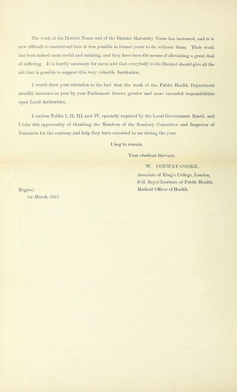 The work of the District Nurse and of the District Maternity Nurse has increased, and it is now difficult to understand how it was possible in former years to do without them. Their work has been indeed most useful and untiring, and they have been the means of alleviating a great deal of suffering. It is hardly necessary for me to add that everybody in the District should give all the aid that is possible to support this very valuable Institution. I would di-aw your attention to the fact that the work of the Public Health Department steadily increases as year by j^ear Parliament throws greater and more extended responsibilities upon Local Authorities. I enclose Tables I, II, III, and IV, specially required by the Local Government Board, and I take this opportunity of thanking the Members of the Sanitary Committee and Inspector of Nuisances for the courtesy and help they have extended to me during the yeai'. I beg to remain. Your obedient Servant, W. CONWAY-COOKB, Boguor, 1st March, 1912. Associate of King’s College, London, Fell. Royal Institute of Public Health, Medical Officer of Health.