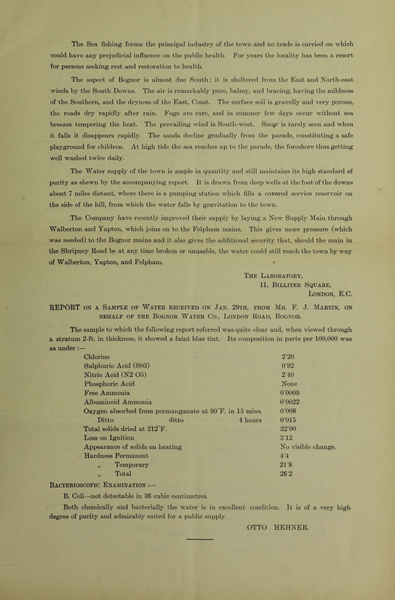 could have any prejudicial influence on the public health. For years the locality has been a resort for persons seeking rest and restoration to health. The aspect of Bognor is almost due South ; it is sheltered from the East and North-east winds by the South Downs. The air is remarkably pure, balmy, and bracing, having the mildness of the Southern, and the dryness of the East, Coast. The surface soil is gravelly and very porous, the roads dry rapidly after rain. Fogs are rare, and in summer few days occur without sea breezes tempering the heat. The prevailing wind is South-west. Snojv is rarely seen and when it falls it disappears rapidly. The sands decline gradually from the parade, constituting a safe playground for children. At high tide the sea reaches up to the parade, the foreshore thus getting well washed twice daily. The Water supply of the town is ample in quantity and still maintains its high standard of purity as shewn by the accompanying report. It is drawn from deep wells at the foot of the downs about 7 miles distant, where there is a pumping station which fills a covered service reservoir on the side of the hill, from which the water falls by gravitation to the town. The Company have recently improved their supply by laying a New Supply Main through Walberton and Yapton, which joins on to the Felpliam mains. This gives more pressure (which was needed) to the Bognor mains and it also gives the additional security that, should the main in the Shripney Road be at any time broken or unusable, the water could still reach the town by way of Walberton, Yapton, and Felpham. The Laboratory, 11, Billiter Square, London, E.C. REPORT on a Sample of Water received on Jan. 29th, from Mr. F. J. Martin, on behalf of the Bognor Water Co., London Road, Bognor. The sample to which the following report referred was quite clear and, when viewed through a stratum 2-ft. in thickness, it showed a faint blue tint. Its composition in parts per 100,000 was as under:— Chlorine Sulphuric Acid (S03) Nitric Acid (N2 05) Phosphoric Acid Free Ammonia Albuminoid Ammonia Oxygen absorbed from permanganate at S0°F. in 15 mins. Ditto ditto 4 hours Total solids dried at 212°F. Loss on Ignition Appearance of solids on heating Hardness Permanent „ Temporary „ Total Bacterioscopic Examination B. Coli—not detectable in 36 cubic centimetres. Both chemically and bacterially the water is in excellent condition. It is of a very high degree of purity and admirably suited for a public supply. 2'20 0'92 2'40 None 0-0009 0‘0022 0'008 0’015 32'00 312 No visible change. 4 4 21 -8 26 2 OTTO HEHNER.