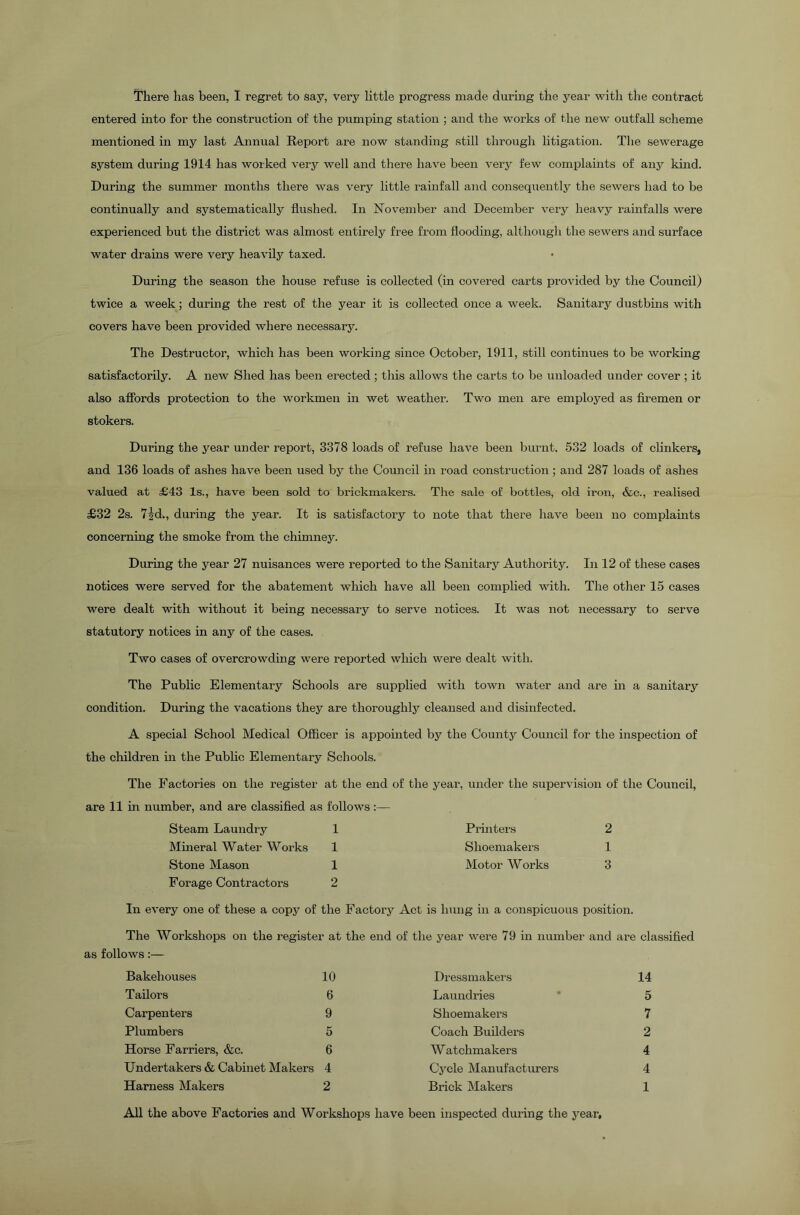 There has been, I regret to say, very little progress made during the year with the contract entered into for the construction of the pumping station ; and the works of the new outfall scheme mentioned in my last Annual Report are now standing still through litigation. The sewerage system during 1914 has worked very well and there have been very few complaints of any kind. During the summer months there was very little rainfall and consequently the sewers had to be continually and systematically flushed. In November and December very heavy rainfalls were experienced but the district was almost entirely free from flooding, although the sewers and surface water drains were very heavily taxed. During the season the house refuse is collected (in covered carts provided by the Council) twice a week; during the rest of the year it is collected once a week. Sanitary dustbins with covers have been provided where necessary. The Destructor, which has been working since October, 1911, still continues to be working satisfactorily. A new Shed has been erected ; this allows the carts to be unloaded under cover ; it also affords protection to the workmen in wet weather. Two men are employed as firemen or stokers. During the year under report, 3378 loads of refuse have been burnt. 532 loads of clinkers, and 136 loads of ashes have been used by the Council in road construction; and 287 loads of ashes valued at £43 Is., have been sold to brickmakers. The sale of bottles, old iron, &c., realised £32 2s. 7|d., during the year. It is satisfactory to note that there have been no complaints concerning the smoke from the chimney. During the year 27 nuisances were reported to the Sanitary Authority. In 12 of these cases notices were served for the abatement which have all been complied with. The other 15 cases were dealt with without it being necessary to serve notices. It was not necessary to serve statutory notices in any of the cases. Two cases of overcrowding were reported which were dealt with. The Public Elementary Schools are supplied with town water and are in a sanitary condition. During the vacations they are thoroughly cleansed and disinfected. A special School Medical Officer is appointed by the County Council for the inspection of the children in the Public Elementary Schools. The Factories on the register at the end of the year, under the supervision of the Council, are 11 in number, and are classified as follows Steam Laundry 1 Printers 2 Mineral Water Works 1 Shoemakers 1 Stone Mason 1 Motor Works 3 Forage Contractors 2 In every one of these a copy of the Factory Act is hung in a conspicuous position. The Workshops on the register at the end of the year were 79 in number and are classified as follows:— Bakehouses 10 Tailors 6 Carpenters 9 Plumbers 5 Horse Farriers, &c. 6 Undertakers & Cabinet Makers 4 Harness Makers 2 Dressmakers 14 Laundries * 5 Shoemakers 7 Coach Builders 2 W atchmakers 4 Cycle Manufacturers 4 Brick Makers 1 All the above Factories and Workshops have been inspected during the year.