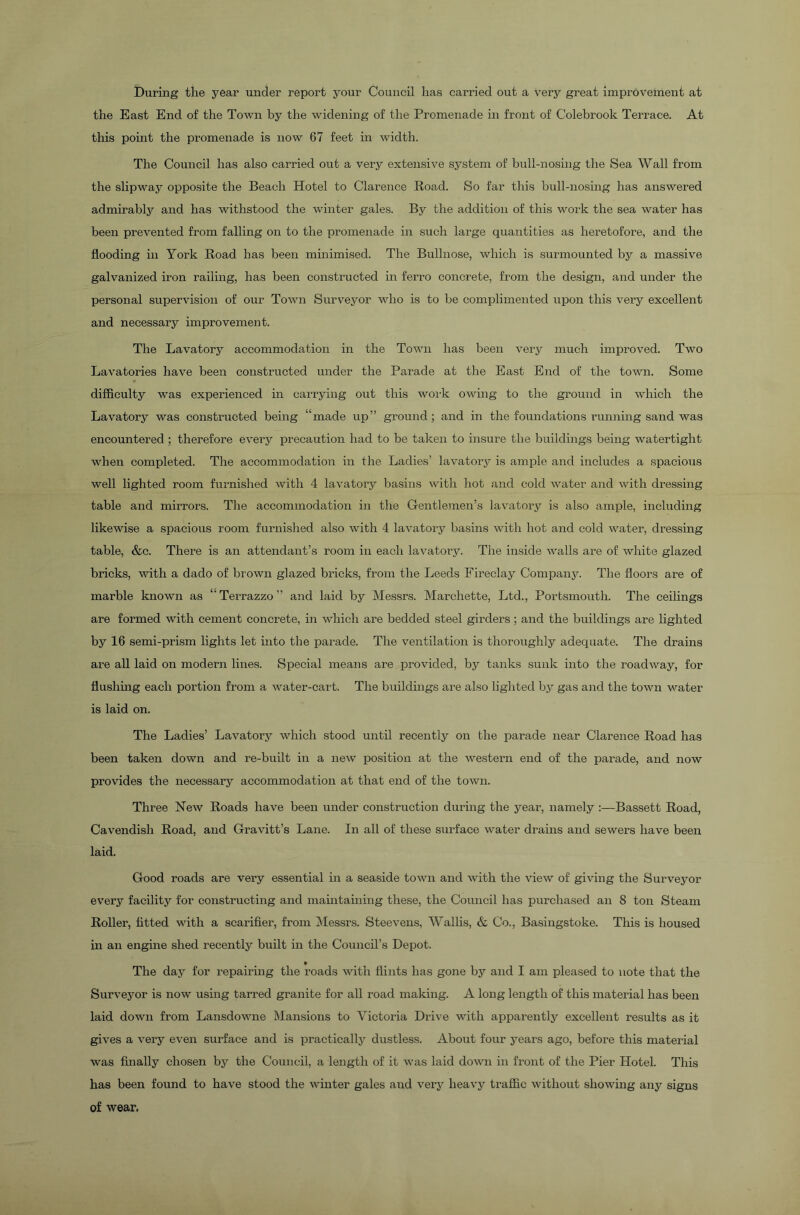During the year under report your Council has carried out a very great improvement at the East End of the Town by the widening of the Promenade in front of Colebrook Terrace. At this point the promenade is now 67 feet in width. The Council has also carried out a very extensive system of bull-nosing the Sea Wall from the slipway opposite the Beach Hotel to Clarence Road. So far this bull-nosing has answered admirably and has withstood the winter gales. By the addition of this work the sea water has been prevented from falling on to the promenade in such large quantities as heretofore, and the flooding in York Road has been minimised. The Bullnose, which is surmounted by a massive galvanized iron railing, has been constructed in ferro concrete, from the design, and under the personal supervision of our Town Surveyor who is to be complimented upon this very excellent and necessary improvement. The Lavatory accommodation in the Town has been very much improved. Two Lavatories have been constructed under the Parade at the East End of the town. Some difficulty was experienced in carrying out this work owing to the ground in which the Lavatory was constructed being “made up” ground; and in the foundations running sand was encountered ; therefore every precaution had to be taken to insure the buildings being watertight when completed. The accommodation in the Ladies’ lavatory is ample and includes a spacious well lighted room furnished with 4 lavatory basins with hot and cold water and with dressing table and mirrors. The accommodation in the Gentlemen’s lavatory is also ample, including likewise a spacious room furnished also with 4 lavatory basins with hot and cold water, dressing table, &c. There is an attendant’s room in each lavatory. The inside walls are of white glazed bricks, with a dado of brown glazed bricks, from the Leeds Fireclay Company. The floors are of marble known as “ Terrazzo ” and laid by Messrs. Marchette, Ltd., Portsmouth. The ceilings are formed with cement concrete, in which are bedded steel girders; and the buildings are lighted by 16 semi-prism lights let into the parade. The ventilation is thoroughly adequate. The drains are all laid on modern lines. Special means are provided, by tanks sunk into the roadway, for flushing each portion from a water-cart. The buildings are also lighted by gas and the town water is laid on. The Ladies’ Lavatory which stood until recently on the parade near Clarence Road has been taken down and re-built in a newT position at the western end of the parade, and now provides the necessary accommodation at that end of the town. Three New Roads have been under construction during the year, namely :—Bassett Road, Cavendish Road, and Gravitt’s Lane. In all of these surface water drains and sewers have been laid. Good roads are very essential in a seaside town and with the view of giving the Surveyor every facility for constructing and maintaining these, the Council has purchased an 8 ton Steam Roller, fitted with a scarifier, from Messrs. Steevens, Wallis, & Co., Basingstoke. This is housed in an engine shed recently built in the Council’s Depot. » The day for repairing the roads with flints has gone by and I am pleased to note that the Surveyor is now using tarred granite for all road making. A long length of this material has been laid down from Lansdowne Mansions to Victoria Drive with apparently excellent results as it gives a very even surface and is practically dustless. About four years ago, before this material was finally chosen by the Council, a length of it was laid down in front of the Pier Hotel. This has been found to have stood the winter gales aud very heavy traffic without showing any signs of wear.