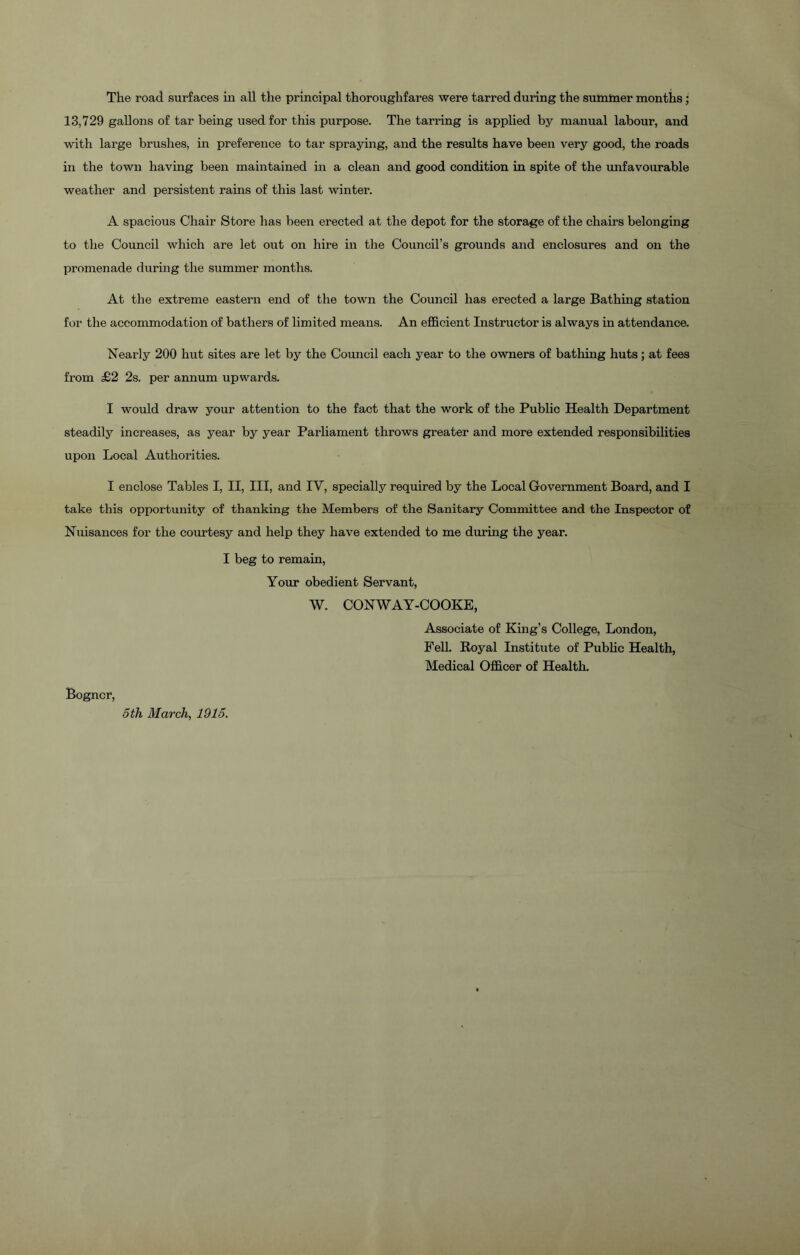 The road surfaces in all the principal thoroughfares were tarred during the summer months; 13,729 gallons of tar being used for this purpose. The tarring is applied by manual labour, and with large brushes, in preference to tar spraying, and the results have been very good, the roads in the town having been maintained in a clean and good condition in spite of the unfavourable weather and persistent rams of this last winter. A spacious Chair Store has been erected at the depot for the storage of the chairs belonging to the Council which are let out on hire in the Council’s grounds and enclosures and on the promenade during the summer months. At the extreme eastern end of the town the Council has erected a large Bathing station for the accommodation of bathers of limited means. An efficient Instructor is always in attendance. Nearly 200 hut sites are let by the Council each year to the owners of bathing huts; at fees from £2 2s. per annum upwards. I would draw your attention to the fact that the work of the Public Health Department steadily increases, as year by year Parliament throws greater and more extended responsibilities upon Local Authorities. I enclose Tables I, II, III, and IY, specially required by the Local Government Board, and I take this opportunity of thanking the Members of the Sanitary Committee and the Inspector of Nuisances for the courtesy and help they have extended to me during the year. I beg to remain, Your obedient Servant, W. CONWAY-COOKE, Associate of King’s College, London, Fell. Royal Institute of Public Health, Medical Officer of Health. Bogncr, 5 th March, 1915.