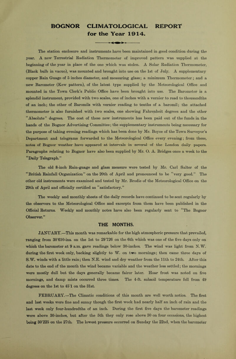 BOGNOR CLIMATOLOGICAL REPORT for the Year 1914. The station enclosure and instruments have been maintained in good condition during the year. A new Terrestrial Radiation Thermometer of improved pattern was supplied at the beginning of the year in place of the one which was stolen. A Solar Radiation Thermometer, (Black bulb in vacuo), was mounted and brought into use on the 1st of July. A supplementary copper Rain Guage of 5 inches diameter, and measuring glass; a minimum Thermometer; and a new Barometer (Kew pattern), of the latest type supplied by the Meteorological Office and mounted in the Town Clerk’s Public Office have been brought into use. The Barometer is a splendid instrument, provided with two scales, one of inches with a vernier to read to thousandths of an inch; the other of Baromils with vernier reading to tenths of a baromil; the attached thermometer is also furnished with two scales, one showing Fahrenheit degrees and the other “Absolute” degrees. The cost of these new instruments has been paid out of the funds in the hands of the Bognor Advertising Committee; the supplementary instruments being necessary for the purpose of taking evening readings which has been done by Mr. Boyce of the Town Surveyor’s Department and telegrams forwarded to the Meteorological Office every evening; from these, notes of Bognor weather have appeared at intervals in several of the London daily papers. Paragraphs relating to Bognor have also been supplied by Mr. O. A. Bridges once a week to the “Daily Telegraph.” The old 8-inch Rain-guage and glass measure were tested by Mr. Carl Salter of the “British Rainfall Organization” on the 20th of April and pronounced to be “very good.” The other old instruments were examined and tested by Mr. Brodie of the Meteorological Office on the 29th of April and officially certified as “satisfactory.” The weekly and monthly sheets of the daily records have continued to be sent regularly by the observers to the Meteorological Office and excerpts from them have been published in the Official Returns. Weekly and monthly notes have also been regularly sent to “The Bognor Observer.” THE MONTHS. JANUARY.—This month was remarkable for the high atmospheric pressure that prevailed, ranging from 30‘610-ins. on the 1st to 29726 on the 6th which was one of the five days only on which the barometer at 9 a.m. gave readings below 30-inches. The wind was light from N. W. during the first week only, backing slightly to W. on two mornings; then came three days of S.W. winds with a little rain; then N.E. wind and dry weather from the 11th to 24th. After this date to the end of the month the wind became variable and the weather less settled; the mornings were mostly dull but the days generally became fairer later. Hoar frost was noted on five mornings, and damp mists occurred three times. The 4-ft. subsoil temperature fell from 49 degrees on the 1st to 457 on the 31st. FEBRUARY.—The Climatic conditions of this month are well worth notice. The first and last weeks were fine and sunny though the first week had nearly half an inch of rain and the last week only four-hundredths of an inch. During the first five days the barometer readings were above 30-inches, but after the 5th they only rose above 30 on four occasions, the highest being 30‘225 on the 27th. The lowest pressure occurred on Sunday the 22nd, when the barometer