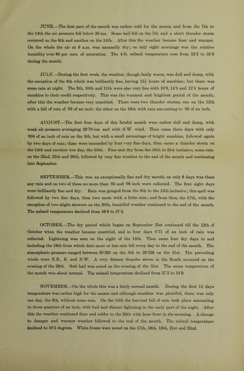 JUNE.—The first part of the month was rather cold for the season and from the 7th to the 14th the air pressure fell below 30-ins. Some hail fell on the 7th and a short thunder storm occurred on the 8th and another on the 14th. After this the weather became finer and warmer. On the whole the air at 9 a.m. was unusually dry; on only eight mornings was the relative humidity over 80 per cent, of saturation. The 4-ft. subsoil temperature rose from 52'3 to 55'9 during the month. JU LY.—During the first week, the weather, though fairly warm, was dull and damp, with the exception of the 4th which was brilliantly fine, having 15J hours of sunshine; but there was some rain at night. The 9th, 10th and 11th were also very fine with 10'9, 14'5 and 12'4 hours of sunshine to their credit respectively. This was the warmest and brightest period of the month; after this the weather became very unsettled. There were two thunder storms, one on the 12tli with a fall of rain of '66 of an inch: the other on the 19th with rain amounting to '49 of an inch. AUGUST.—The first four days of this fateful month were rather dull and damp, with weak air pressure averaging 29'76-ins. and with S.W. wind. Then came three days with only '004 of an inch of rain on the 5th, but with a small percentage of bright sunshine, followed again by two days of rain; these were succeeded by four very fine days, then came a thunder storm on the 14th and another wet day, the 15th. Fine and dry from the 16th to 21st inclusive, some rain on the 22nd, 25th and 26th, followed by very fine weather to the end of the month and continuing into September. SEPTEMBER.—This was an exceptionally fine and dry month, on only 8 days was there any rain and on two of these no more than '05 and '06 inch were collected. The first eight days were brilliantly fine and dry. Rain was guaged from the 9th to the 13th inclusive; this spell was followed by two fine days, then two more with a little rain; and from then, the 17th, with the exception of two slight showers on the 20th, beautiful weather continued to the end of the month. The subsoil temperature declined from 58'9 to 57'4. OCTOBER.—The dry period which began on September 21st continued till the 12th of October when the weather became unsettled, and in four days 0'71 of an inch of rain was collected. Lightning was seen on the night of the 14th. Then came four dry days to and including the 19th from which date more or less rain fell every day to the end of the month. The atmospheric pressure ranged between 30'385 on the 5th to 29‘338 on the 31st. The prevailing winds were N.E., E. and N.W. A very distant thunder storm in the South occurred on the evening of the 29th. Soft hail was noted on the evening of the 31st. The mean temperature of the month was about normal. The subsoil temperature declined from 57'3 to 54'9. NOVEMBER.—On the whole this was a fairly normal month. During the first 14 days temperature was rather high for the season and although sunshine was plentiful, there was only one day, the 9th, without some rain. On the 15th the heaviest fall of rain took place amounting to three quarters of an inch, with hail and distant lightning in the early part of the night. After this the weather continued finer and colder to the 24th with hoar frost in the morning. A change to damper and warmer weather followed to the end of the month. The subsoil temperature declined to 50'5 degrees. White frosts were noted on the 17tli, 18tli, 19th, 21st and 22nd,