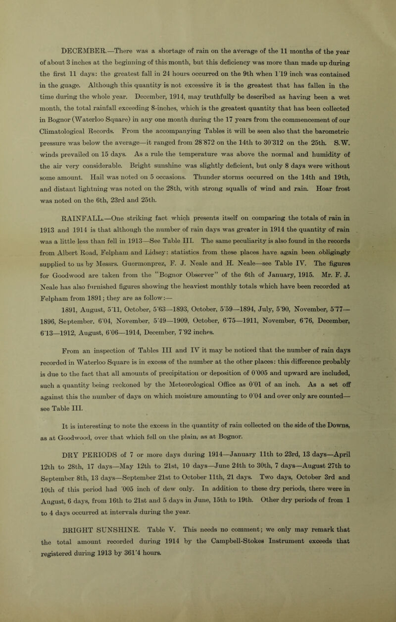of about 3 inches at the beginning of this month, but this deficiency was more than made up during the first 11 days: the greatest fall in 24 hours occurred on the 9th when 1T9 inch was contained in the guage. Although this quantity is not excessive it is the greatest that has fallen in the time during the whole year. December, 1914, may truthfully be described as having been a wet month, the total rainfall exceeding 8-inches, which is the greatest quantity that has been collected in Bognor (Waterloo Square) in any one month during the 17 years from the commencement of our Climatological Records. From the accompanying Tables it will be seen also that the barometric pressure was below the average—it ranged from 28'872 on the 14th to 30'312 on the 25th. S.W. winds prevailed on 15 days. As a rule the temperature was above the normal and humidity of the air very considerable. Bright sunshine was slightly deficient, but only 8 days were without some amount. Hail was noted on 5 occasions. Thunder storms occurred on the 14th and 19th, and distant lightning was noted on the 28th, with strong squalls of wind and rain. Hoar frost was noted on the 6th, 23rd and 25th. RAINFALL.—One striking fact which presents itself on comparing the totals of rain in 1913 and 1914 is that although the number of rain days was greater in 1914 the quantity of rain was a little less than fell in 1913—See Table III. The same peculiarity is also found in the records from Albert Road, Felpliam and Lidsey: statistics from these places have again been obligingly supplied to us by Messrs. Guermonprez, F. J. Neale and H. Neale—see Table IY. The figures for Goodwood are taken from the “Bognor Observer” of the 6th of January, 1915. Mr. F. J. Neale has also furnished figures showing the heaviest monthly totals which have been recorded at Felpham from 1891; they are as follow:— 1891, August, 5’11, October, 5*63—1893, October, 5'59—1894, July, 5'90, November, 577— 1896, September, 604, November, 5'49—1909, October, 675—1911, November, 676, December, 613—1912, August, 6 06—1914, December, 7'92 inches. From an inspection of Tables III and IV it may be noticed that the number of rain days recorded in Waterloo Square is in excess of the number at the other places: this difference probably is due to the fact that all amounts of precipitation or deposition of 0'005 and upward are included, such a quantity being reckoned by the Meteorological Office as O'Ol of an inch. As a set off against this the number of days on which moisture amounting to 0'04 and over only are counted— see Table III. It is interesting to note the excess in the quantity of rain collected on the side of the Downs, as at Goodwood, over that which fell on the plain, as at Bognor. DRY PERIODS of 7 or more days during 1914—January 11th to 23rd, 13 days—April 12th to 28th, 17 days—May 12th to 21st, 10 days—June 24th to 30th, 7 days—August 27th to September 8th, 13 days—September 21st to October 11th, 21 days. Two days, October 3rd and 10th of this period had '005 inch of dew only. In addition to these dry periods, there were in August, 6 days, from 16th to 21st and 5 days in June, 15th to 19th. Other dry periods of from 1 to 4 days occurred at intervals during the year. BRIGHT SUNSHINE. Table V. This needs no comment; we only may remark that the total amount recorded during 1914 by the Campbell-Stokes Instrument exceeds that registered during 1913 by 361‘4 hours.