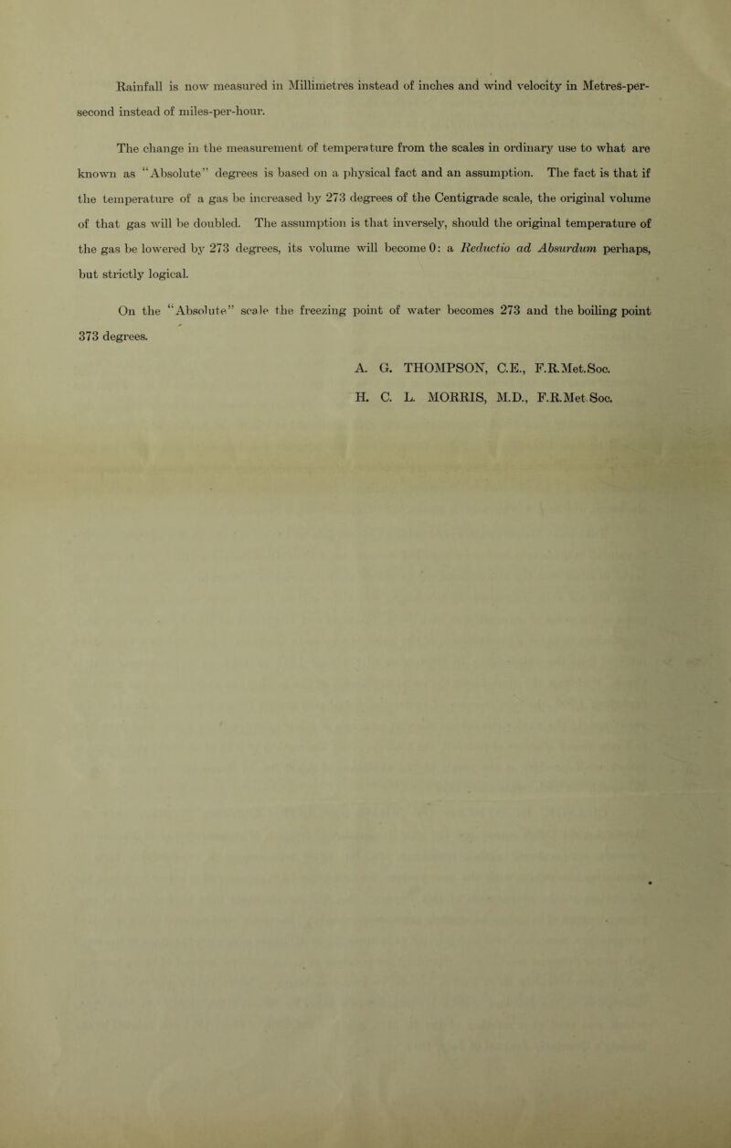 second instead of miles-per-liour. The change in the measurement of temperature from the scales in ordinary use to what are known as “Absolute” degrees is based on a physical fact and an assumption. The fact is that if the temperature of a gas be increased by 273 degrees of the Centigrade scale, the original volume of that gas will be doubled. The assumption is that inversely, should the original temperature of the gas be lowered by 273 degrees, its volume will become 0: a Recluctio ad Absurdum perhaps, but strictly logical. On the “Absolute.” 373 degrees. scale the freezing point of water becomes 273 and the boiling point A. G. THOMPSON, C.E., RR.Met.Soc. H. C. L. MORRIS, M.D., RR.Met.Soc.