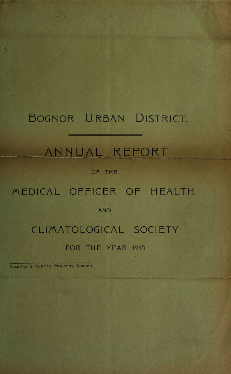 Bognor Urban District. of THE /AEDICAL OFFICER OF HEALTH, AND CLI/AATOLGGICAL SOCIETY , ^ ; ■ FOR THE YEAR 1915. Coleman & Sunday, Printers, Bognor. r i i i