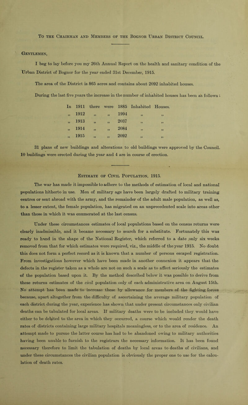 To the Chairman and Members of the Bognor Urban District Council. Gentlemen, I beg to lay before you my 26th Annual Report on the health and sanitary condition of the Urban District of Bognor for the year ended 31st December, 1915. The area of the District is 865 acres and contains about 2092 inhabited houses. During the last five years the increase in the number of inhabited houses has been as follows : In 1911 there were 1885 Inhabited Houses. 55 1912 55 55 1994 55 55 55 1913 55 55 2037 55 55 55 1914 55 55 2084 5’ 55 55 1915 55 55 2092 55 55 31 plans of new buildings and alterations to old buildings were approved by the Council.. 10 buildings were erected during the year and 4 are in course of erection. Estimate of Civil Population, 1915. The war has made it impossible to adhere to the methods of estimation of local and national populations hitherto in use. Men of military age have been largely drafted to military training centres or sent abroad with the army, and the remainder of the adult male population, as well as, to a lesser extent, the female population, has migrated on an unprecedented scale into areas other than those in which it was enumerated at the last census. Under these circumstances estimates of local populations based on the census returns were clearly inadmissible, and it became necessary to search for a substitute. Fortunately this was ready to hand in the shape of the National Register, which referred to a date .only six weeks removed from that for which estimates were required, viz., the middle of the year 1915. No doubt this does not form a perfect record as it is known that a number of persons escaped registration. From investigations however which have been made in another connexion it appears that the defects in the register taken as a whole are not on such a scale as to affect seriously the estimates of the population based upon it. By the method described below it was possible to derive from these returns estimates of the civil population only of each administrative area on August 15th. No attempt has been made to increase these by allowance for members of the fighting forces because, apart altogether from the difficulty of ascertaining the average military population of each district during the year, experience has shown that under present circumstances only civilian deaths can be tabulated for local areas. If military deaths were to be included they would have either to be debited to the area in which they occurred, a course which would render the death rates of districts containing large military hospitals meaningless, or to the area of residence. An attempt made to pursue the latter course has had to be abandoned owing to military authorities having been unable to furnish to the registrars the necessary information. It has been found necessary therefore to limit the tabulation of deaths by local areas to deaths of civilians, and under these circumstances the civilian population is obviously the proper one to use for the calcu- lation of death rates.