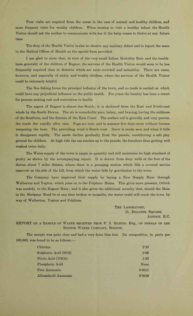 Four visits are required from the nurse in the case of normal and healthy children, and more frequent visits for weakly children. When ceasing to visit a healthy infant the Health Visitor should ask the mother to communicate with her if the baby ceases to thrive at any future time. The duty of the Health Visitor is also to observe any sanitary defect and to report the same to the Medical Officer of Health on the special form provided. I am glad to state that, in view of the very small Infant Mortality Rate and the health- iness generally of the children of Bognor, the services of the Health Visitor would seem to be less frequently required than in districts which are more crowded and unhealthy. There are cases, however, and especially of sickly and weakly children, where the services of the Health Visitor could be extremely helpful. The Sea fishing forms the principal industry of the town, and no trade is carried on which could have any prejudicial influence on the public health. For years the locality has been a resort for persons seeking rest and restoration to health. The aspect of Bognor is almost due South ; it is sheltered from the East and North-east winds by the South Downs. The air is remarkably pure, balmy, and bracing, having the mildness of the Southern, and the dryness of the East Coast. The surface soil is gravelly and very porous, the roads dry rapidly after rain. Fogs are rare, and in summer few days occur without breezes tempering the heat. The prevailing wind is South-west. Snow is rarely seen and when it falls it disappears rapidly. The sands decline gradually from the parade, constituting a safe play ground for children. At high tide the sea reaches up to the parade, the foreshore thus getting well washed twice daily. The Water supply of the town is ample in quantity and still maintains its high standard of purity as shewn by the accompanying report. It is drawn from deep wells at the foot of the downs about 7 miles distant, where there is a pumping station which fills a covered service reservoir on the side of the hill, from which the water falls by gravitation to the town. The Company have improved their supply by laying a New Supply Main through Walberton and Yapton, which joins on to the Felpham Mains. This gives more pressure, (which was needed), to the Bognor Main; and it also gives the additional security that, should the Main in the Shripney Road be at any time broken or unusable, the water could still reach the town by way of Walberton, Yapton and Felpham. The Laboratory, 11, Billiter Square, London, E.C. REPORT on a Sample of Water received from F. J. Martin. Esq., on behalf of the Bognor Water Company, Bognor. The sample was quite clear and had a very faint blue tint. Its composition, in parts per 100,000, was found to be as follows:— Chlorine 2'30 Sulphuric Acid (S03) 0'88 Nitric Acid (N205) 182 Phosphoric Acid None Free Ammonia 0-0011 Albuminoid Ammonia 0-0018