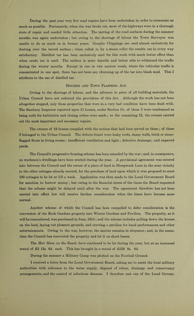 During the past year very few road repairs have been undertaken in order to economise as much as possible. Fortunately, when the war broke out, most of the highways were in a thorough state of repair and needed little attention. The tarring of the road surfaces during the summer months was again undertaken ; but owing to the shortage of labour the Town Surveyor was unable to do as much as in former years. Granite Chippings are used almost exclusively for dusting over the tarred surface ; when rolled in by a steam roller the results are in every way satisfactory. Distilled tar has been exclusively used for this work with much better effect than when crude tar is used. The surface is more durable and better able to withstand the traffic during the winter months. Except in one or two narrow roads, where the vehicular traffic is concentrated in one spot, there has not been any churning up of the tar into black mud. This I attribute to the use of distilled tar. Housing and Town Planning Act. Owing to the shortage of labour, and the advance in price of all building materials, the Urban Council have not enforced the provisions of this Act. Although the work has not been altogether stopped, only those properties that were in a very bad condition have been dealt with. The Sanitary Inspector reported upon 15 houses, under Section 15; of these 3 were condemned as being unfit for habitation and closing orders were made; to the remaining 12, the owners carried out the most important and necessary repairs. The owners of 18 houses complied with the notices that had been served on them; of these 3 belonged to the Urban Council. The defects found were leaky roofs, damp walls, brick or stone- flagged floors in living rooms ; insufficient ventilation and light; defective drainage; and unpaved yards. The Council’s progressive housing scheme has been retarded by the war ; and, in consequence, no workmen’s dwellings have been erected during the year. A provisional agreement was entered into between the Council and the owner of a piece of land in Sheepwash Lane in the near vicinity to the other cottages already erected, for the purchase of land upon which it was proposed to erect 100 cottages to be let at 5/6 a week. Application was then made to the Local Government Board for sanction to borrow money ; but owing to the financial stress of the times the Board requested that the scheme might be delayed until after the war. The agreement therefore has not been carried into effect but will receive further consideration when the times have become more normal. Another scheme of which the Council has been compelled to defer consideration is the conversion of the Rock Gardens property into Winter Gardens and Pavilion. The property, as it will be remembered, was purchased in June, 1914 ; and the scheme includes pulling down the houses on the land, laying out pleasure grounds, and erecting a pavilion for band performances and other entertainments. Owing to the war, however, the matter remains in abeyance ; and, in the mean- time the Council has renovated the property and let it on short leases. The Hut Sites on the Beach have continued to be let during the year, but at an increased rental of £2 12s. 6d. each. This has brought in a rental of £228 8s. Od. During the summer a Military Camp was pitched on the Football Ground. I received a letter from the Local Government Board, asking me to assist the local military authorities with reference to the water supply, disposal of refuse, drainage and conservancy