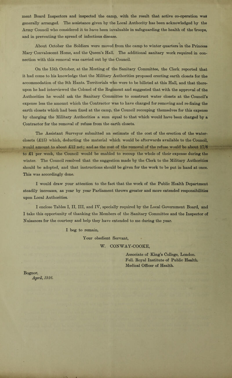 ment Board Inspectors and inspected the camp, with the result that active co-operation was generally arranged. The assistance given by the Local Authority has been acknowledged by the Army Council who considered it to have been invaluable in safeguarding the health of the troops, and in preventing the spread of infectious disease. # About October the Soldiers were moved from the camp to winter quarters in the Princess Mary Convalescent Home, and the Queen’s Hall. The additional sanitary work required in con- nection with this removal was carried out by the Council. On the 15th October, at the Meeting of the Sanitary Committee, the Clerk reported that it had come to his knowledge that the Military Authorities proposed erecting earth closets for the accommodation of the 9th Hants. Territorials who were to be billeted at this Hall, and that there- upon he had interviewed the Colonel of the Regiment and suggested that with the approval of the Authorities he would ask the Sanitary Committee to construct water closets at the Council’s expense less the amount which the Contractor was to have charged for removing and re-fixing the earth closets which had been fixed at the camp, the Council recouping themselves for this expense by charging the Military Authorities a sum equal to that which would have been charged by a Contractor for the removal of refuse from the earth closets. The Assistant Surveyor submitted an estimate of the cost of the erection of the water- closets (£15) which, deducting the material which would be afterwards available to the Council, would amount to about £12 net; and as the cost of the removal of the refuse would be about 17/6 to £1 per week, the Council would be enabled to recoup the whole of their expense during the winter. The Council resolved that the suggestion made by the Clerk to the Military Authorities should be adopted, and that instructions should be given for the work to be put in hand at once. This was accordingly done. I would draw your attention to the fact that the work of the Public Health Department steadily increases, as year by year Parliament throws greater and more extended responsibilities upon Local Authorities. I enclose Tables I, II, III, and IV, specially required by the Local Government Board, and I take this opportunity of thanking the Members of the Sanitary Committee and the Inspector of Nuisances for the courtesy and help they have extended to me during the year. I beg to remain, Your obedient Servant, W. CONWAY-COOKE, Associate of King’s College, London. Fell. Royal Institute of Public Health. Medical Officer of Health. Bognor, April, 1916.