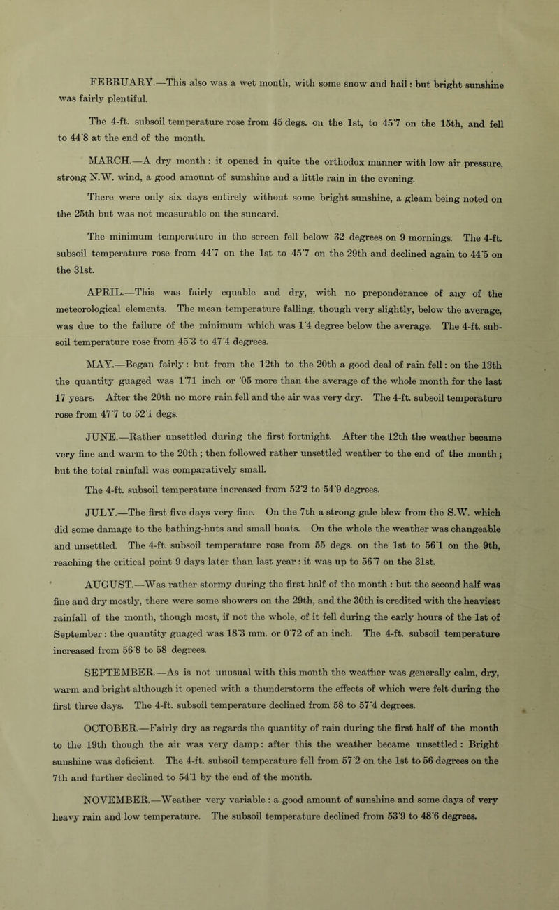 FEBRUARY.—This also was a wet month, with some snow and hail: but bright sunshine was fairly plentiful. The 4-ft. subsoil temperature rose from 45 degs. on the 1st, to 45'7 on the 15th, and fell to 44‘8 at the end of the month. MARCH.—A dry month : it opened in quite the orthodox manner with low air pressure, strong N.W. -wind, a good amount of sunshine and a little rain in the evening. There were only six days entirely without some bright sunshine, a gleam being noted on the 25th but was not measurable on the suncard. The minimum temperature in the screen fell below 32 degrees on 9 mornings. The 4-ft. subsoil temperature rose from 447 on the 1st to 457 on the 29th and declined again to 44'5 on the 31st. APRIL.—This was fairly equable and dry, with no preponderance of any of the meteorological elements. The mean temperature falling, though very slightly, below the average, was due to the failure of the minimum which was 1'4 degree below the average. The 4-ft. sub- soil temperature rose from 45'3 to 47'4 degrees. MAY.—Began fairly: but from the 12th to the 20th a good deal of rain fell: on the 13th the quantity guaged was 171 inch or '05 more than the average of the whole month for the last 17 years. After the 20th no more rain fell and the air was very dry. The 4-ft. subsoil temperature rose from 477 to 52'1 degs. JUNE.—Rather unsettled during the first fortnight. After the 12th the weather became very fine and warm to the 20th ; then followed rather unsettled weather to the end of the month; but the total rainfall was comparatively small. The 4-ft. subsoil temperature increased from 52'2 to 54'9 degrees. JULY.—The first five days very fine. On the 7th a strong gale blew from the S.W. which did some damage to the bathing-huts and small boats. On the whole the weather was changeable and unsettled. The 4-ft. subsoil temperature rose from 55 degs. on the 1st to 561 on the 9th, reaching the critical point 9 days later than last j^ear: it was up to 567 on the 31st. AUGUST.-—Was rather stormy during the first half of the month : but the second half was fine and dry mostly, there were some showers on the 29th, and the 30th is credited with the heaviest rainfall of the month, though most, if not the whole, of it fell during the early hours of the 1st of September : the quantity guaged was 18‘3 mm. or 072 of an inch. The 4-ft. subsoil temperature increased from 568 to 58 degrees. SEPTEMBER.—As is not unusual with this month the weather was generally calm, dry, warm and bright although it opened with a thunderstorm the effects of which were felt during the first three days. The 4-ft. subsoil temperature declined from 58 to 57'4 degrees. OCTOBER.—Fairly dry as regards the quantity of rain during the first half of the month to the 19th though the air was very damp: after this the weather became unsettled : Bright sunshine was deficient. The 4-ft. subsoil temperature fell from 57 '2 on the 1st to 56 degrees on the 7th and further declined to 541 by the end of the month. NOVEMBER.—Weather very variable : a good amount of sunshine and some days of very heavy rain and low temperature. The subsoil temperature declined from 53‘9 to 48’6 degrees.