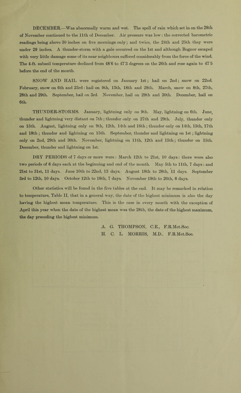 of November continued to the 11th of December. Air pressure was low : the corrected barometric readings being above 30 inches on five mornings only; and twice, the 24th and 25th they were under 29 inches. A thunder-storm with a gale occurred on the 1st and although Bognor escaped with very little damage some of its near neighbours suffered considerably from the force of the wind. The 4-ft. subsoil temperature declined from 48'6 to 47'3 degrees on the 26th and rose again to 47‘5 before the end of the month. SNOW AND HAIL were registered on January 1st; hail on 2nd; snow on 22nd. February, snow on 6th and 23rd: hail on 9th, 13th, 18th and 28th. March, snow on 8th, 27th, 28th and 29th. September, hail on 3rd. November, hail on 29tli and 30th. December, hail on 6th. THUNDER-STORMS. January, lightning only on 9th. May, lightning on 6th. June, thunder and lightning very distant on 7th; thunder only on 27th and 29th. July, thunder only on 15th. August, lightning only on 9th, 12th, 14th and 16th; thunder only on 14th, 15th, 17th and 18th ; thunder and lightning on 15tli. September, thunder and lightning on 1st; lightning only on 2nd, 29th and 30tli. November, lightning on 11th, 12th and 15th ; thunder on 15th. December, thunder and lightning on 1st. DRY PERIODS of 7 days or more were: March 12th to 21st, 10 days: there were also two periods of 6 days each at the beginning and end of the month. May 5tla to 11th, 7 days: and 21st to 31st, 11 days. June 10th to 22nd, 13 days. August 18th to 28th, 11 days. September 3rd to 12th, 10 days. October 12th to 18th, 7 days. November 19th to 26th, 8 days. Other statistics will be found in the five tables at the end. It may be remarked in relation to temperature, Table II, that in a general way, the date of the highest minimum is also the day having the highest mean temperature. This is the case in every month with the exception of April this year when the date of the highest mean was the 28th, the date of the highest maximum, the day preceding the highest minimum. A. G. THOMPSON, C.E., F.RMet.Soe. H. C. L. MORRIS, M.D., F.RMet.Soe.