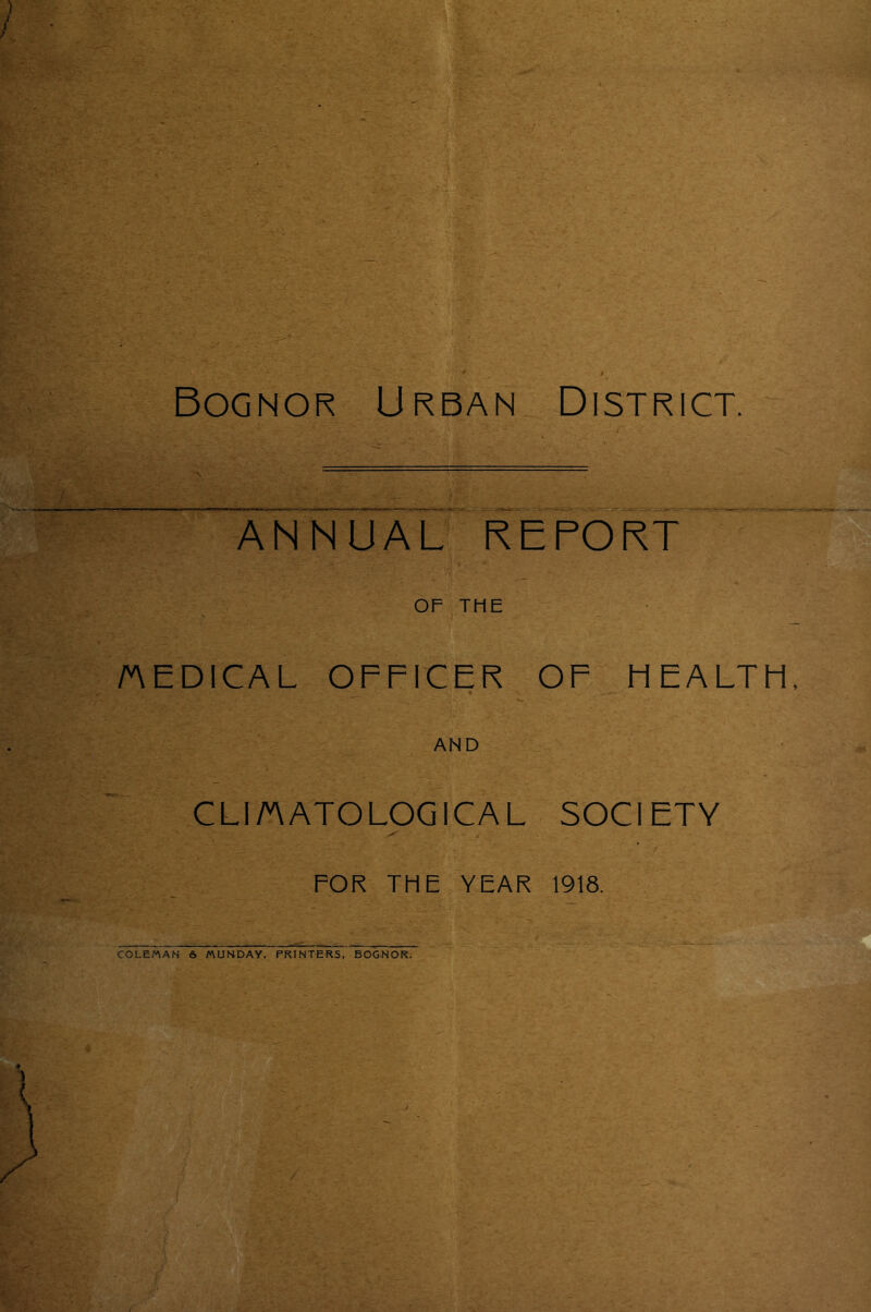 Bognor Urban District. ANNUAL’ KEFORT OF THE AEDICAL OFFICER OF HEALTH, AND CLl/AATOLOGICAL SOCIETY FOR THE YEAR 1918. COLEMAN 6 MUNDAY. PRINTERS, BOGNOR.