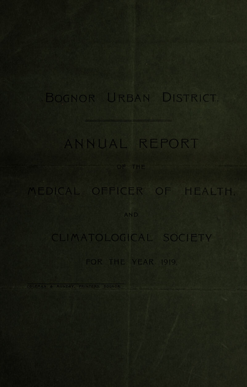 ■Bognor Urban District. ANNUAL REPORT Or THE MEDICAL OFFICER OF liEALTFl, AND CLIMATOLOGICAL SOCIETY FOR THE YEAR 1919. COLEMAN A MONDAY, FRfNTERS, BOGNOR.