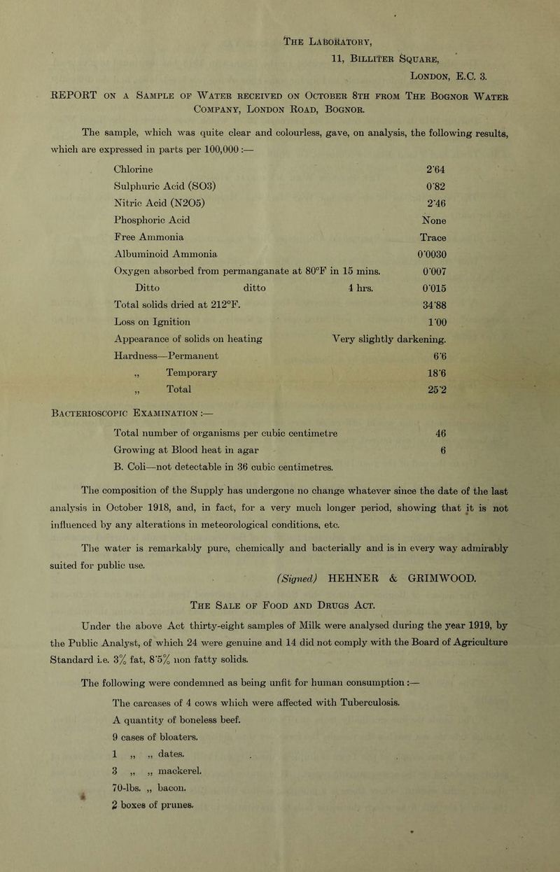 I'HE LAfeOilATORY, 11, Billiter Square, London, E.C. 3. EEPORT ON A Sample of Water received on October 8th from The Bognor Water Company, London Road, Bognor. The sample, which was quite clear and colourless, gave, on analysis, the following results. which are expressed in parts per 100,000:— Chlorine 2‘64 Sulphuric Acid (SOS) 0‘82 Nitric Acid (N205) 246 Phosphoric Acid None Free Ammonia Trace Albuminoid Ammonia O'OOSO Oxygen absorbed from permanganate at 80°F in 15 mins. 0'007 Ditto ditto 4 hrs. 0'015 Total solids dried at 212°F. 34'88 Loss on Ignition I'OO Aijpearance of solids on heating Very slightly darkening. Hardness—Permanent O'O „ Temporary 18‘6 „ Total 25'2 Bacterioscopic Examination Total number of organisms per cubic centimetre 46 Growing at Blood heat in agar 6 B. Coli—not detectable in 36 cubic centimetres. The composition of the Supply has undergone no change whatever since the date of the last analysis in October 1918, and, in fact, for a very much longer period, showing that it is not influenced by any alterations in meteorological conditions, etc. The water is remai-kaljly pure, chemically and bacterially and is in evei'y way admirably suited for public use. (Signed) HEHNER A GRIM WOOD. The Sale of Food and Drugs Act. Under the above Act thirty-eigbt samples of Milk were analysed during the year 1919, by the Public Analj'^st, of which 24 were genuine and 14 did not comply with the Board of Agriculture Standard i.e. 3% fat, 8‘5% non fatty solids. The following were condemned as being unfit for human consumption:— The carcases of 4 cows which were affected with Tuberculosis. A quantity of boneless beef. 9 cases of bloaters. 1 „ „ dates. 3 „ „ mackerel, 70-lbs, „ bacon, 2 boxes of pr unes.