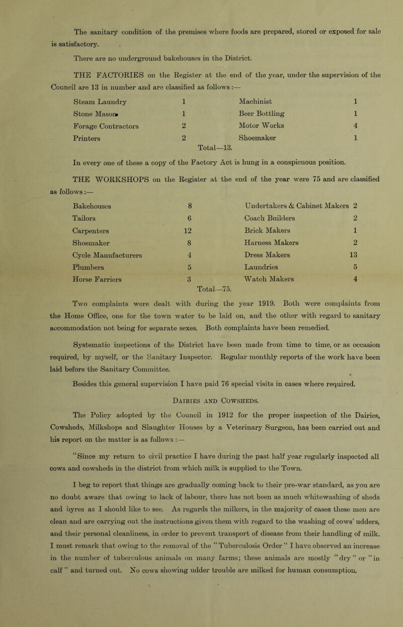 The sanitary condition of the premises where foods are prepared, stored or exposed for sale is satisfactory. , There are no underground bakehouses in the District. THE FACTORIES on the Register at the end of the year, under the supervision of the Council are 13 in number and are classified as follows: Steam Laundry 1 Machinist 1 Stone Mason* 1 Beer Bottling 1 Forage Contractors 2 Motor Works 4 Printers 2 Total—13. Shoemaker 1 In every one of these a copy of the Factory Act is hung in a conspicuous position. THE WORKSHOPS as follows:— on the Register at the end of the year were 75 and are classified Bakehouses 8 Undertakers & Cabinet Makers 2 Tailors 6 Coach Builders 2 Carpenters 12 Brick Makers 1 Shoemaker 8 Harness Makers 2 Cycle Manufacturers 4 Dress Makers 13 Plumbers 5 Laundries 5 Horse Farriers 3 Total—75. Watch Makers 4 Two complaints were dealt with during the year 1919. Both were complaints from the Home Office, one for the town water to be laid on, and the other with regard to sanitary accommodation not being for separate sexes. Both complaints have been remedied. Systematic inspections of the District have been made from time to time, or as occasion required, by myself, or the Sanitary Inspector. Regular monthlj’ reports of the work have been laid before the Sanitary Committee. Besides this general supervision I have paid 76 special visits in cases where required. Dairies and Cowsheds. The Policy adopted by the Council in 1912 for the proper inspection of the Dairies, Cowsheds, Milkshops and Slaughter Houses by a Veterinary Surgeon, has been carried out and his report on the matter is as follows :— “Since my return to civil practice I have during the past half year regularly inspected all cows and cowsheds in the district from which milk is supplied to the Town. I beg to report that things are gradually coming back to their pre-war standard, as you are no doubt aware that owing to lack of labour, there has not been as much whitewashing of sheds and byres as I should like to see. As regards the milkers, in the majority of cases these men are clean and are carrying out the instructions given them with regard to the washing of cows’ udders, and tlieir personal cleanliness, in order to prevent transport of disease from their handling of milk. I must remark that owing to the removal of the “Tuberculosis Order” I have observed an increase in the number of tuberculous animals on many farms; these animals are mostly “dry” or “in calf ” and turned out. No cows showing udder trouble are milked for human consumption.
