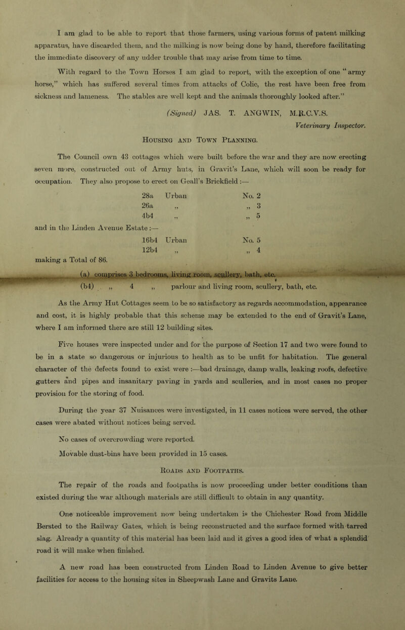 I am glad to be able to report that those farmers, using various forms of patent milking apparatus, have discarded them, and the milking is now being done by hand, therefore facilitating the immediate discovery of any udder trouble that may arise from time to time. With regard to the Town Horses I am glad to report, with the exception of one “ army horse,” which has suffered several times from attacks of Colic, the rest have been free from sickness and lameness. The stables are well kept and the animals thoroughly looked after.” (Signed) JAS. T. ANGWIN, M.E.C.V.S. Veterinary Inspector. Housing and Town Planning. The Council own 43 cottages which were built before the war and they are now erecting seven more, constructed out of Army huts, in Gravit’s Lane, which will soon be ready for , occupation. They also propose to erect on GealUs Brickfield ;— 28a Urban No. 2 26a ,, ,, 3 4b4 ., „ 5 and in the Linden Avenue Estate :— 16b4 Urban No. 5 12b4 „ „ 4 making a Total of 86. (a) comprises 3 bedrooms, living room, SQuhery, bath, etc. (b4) ,, 4 „ parlour and living room, sculleiy, bath, etc. As the Army Hut Cottages seem to be so satisfactory as regai’ds accommodation, appearance and cost, it is highly probable that this scheme may be extended to the end of Gravit’s Lane, where I am informed there are still 12 building sites. Five houses were inspected under and for the purpose of Section 17 and two were found to be in a state so dangerous or injurious to health as to be unfit for habitation. The general character of the defects found to exist were :—bad drainage, damp walls, leaking roofs, defective gutters and pipes and insanitary paving in yards and sculleries, and in most cases no proper provision for the storing of food. During the year 37 Nuisances were investigated, in 11 cases notices were served, the other cases were abated without notices being served. No cases of overcrowding were reported. Movable dust-bins have been provided in 15 cases. Roads and Footpaths, The repair of the roads and footpaths is now proceeding under better conditions than existed during the war although materials are still difficult to obtain in any quantity. One noticeable improvement now being undertaken i.«i the Chichester Road from Middle Bersted to the Railway Gates, which is being reconstructed and the surface formed with tarred slag. Already a quantity of this material has been laid and it gives a good idea of what a splendid road it will make when finished. A new road has been constructed from Linden Road to Linden Avenue to give better facilities for access to the housing sites in Sheepwash Lane and Gravits Lane.