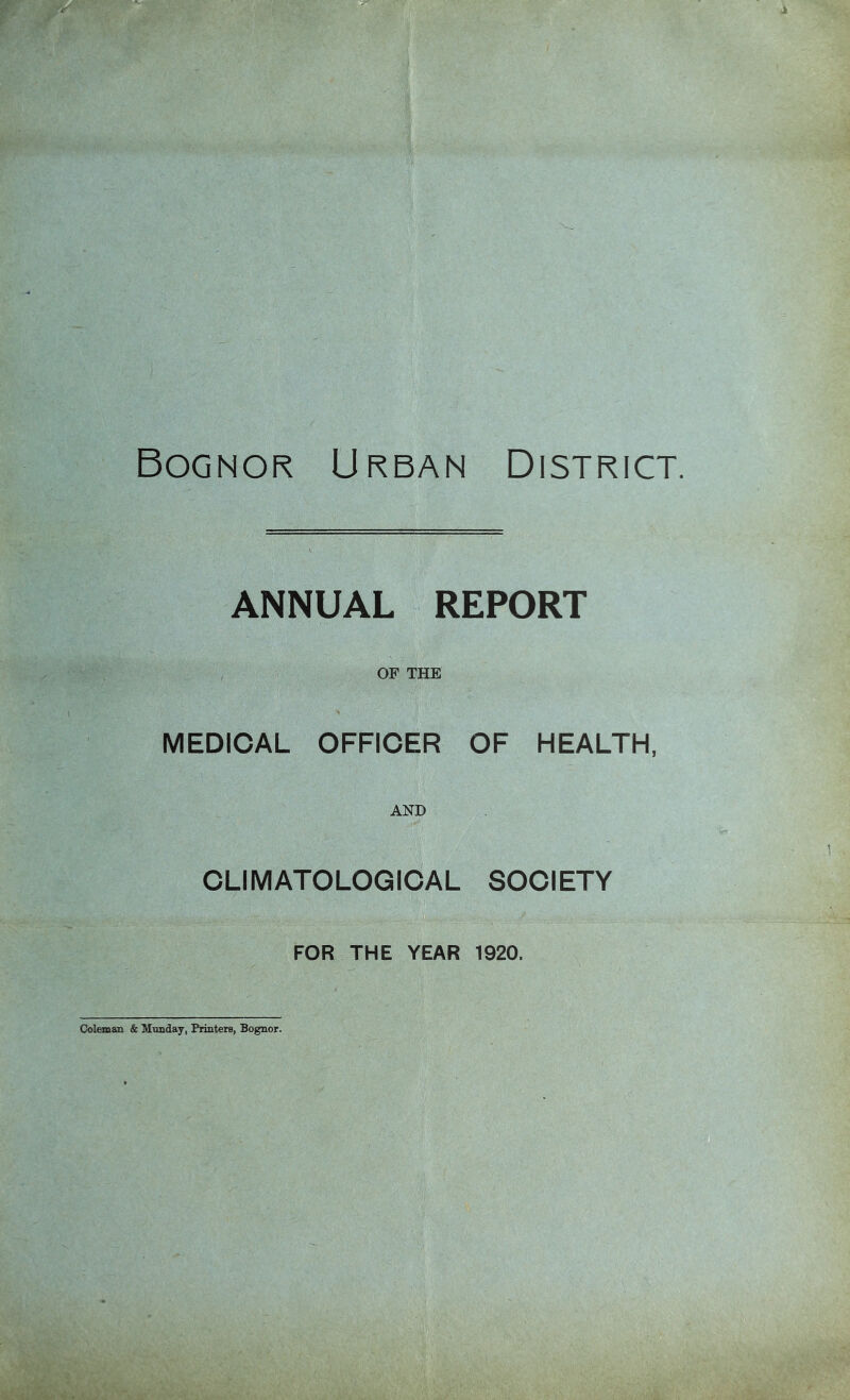 Bognor Urban District. ANNUAL . REPORT , OF THE MEDICAL OFFICER OF HEALTH, AND CLIMATOLOGICAL SOCIETY FOR THE YEAR 1920. CJoleman & Mimday, Printers, Bognor.