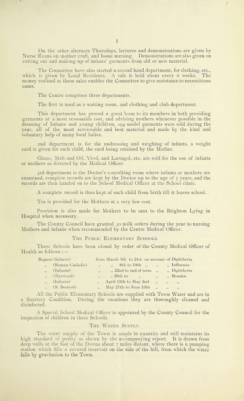 On the other alternate Thursdays, lectures and demonstrations are given by Nurse Bvans on mother craft, and home nursing. Demonstrations are also given on cutting out and making up of infants’ garments from old or new material. The Committee have also started a second hand department, for clothing, etc., which is given by Local Residents. A sale is held about every 6 weeks. The money realised at these sales enables the Committee to give assistance to necessitious cases. The Centre comprises three departments. The first is used as a waiting room, and clothing and club department. This department has proved a great boon to its members in both providing garments at a most reasonable cost, and advising mothers whenever possible in the dressing of Infants and young children, 294 model garments were sold during the year, all of the most serviceable and best material and made by the kind and voluntar}^ help of many local ladies. 2ud department is for the undressing and weighing of infants, a weight card is given for each child, the card being retained by the Mother. Glaxo, Malt and Oil, Virol, and Lactagol, etc. are sold for the use of infants or mothers as directed by the Medical Officer. 3rd department is the Doctor’s consulting room where infants or mothers are examined, complete records are kept by the Doctor up to the age of 5 years, and the records are then handed on to the School Medical Officer at the School clinic. A complete record is thus kept of each child from birth till it leaves school. Tea is provided for the Mothers at a very low cost. Provision is also made for Mothers to be sent to the Brighton Lying in Hospital when necessary. The County Council have granted 30 milk orders during the year to nursing hlothers and infants when recommended by the Centre Medical Officer. The Public Elementary Schools. These Schools have been closed by order of the County Medical Officer of Health as follows :— Bognor (Infants) „ (Roman Catholic) ,, (Infants) ,, • (iSTyewood) ,, (Infants) ., (S. Bersted) from March 5th to 21st on account of Diphtlieria „ „ 8th to 14th „ ,, ,, Intiuenza ,, ,, 22nd to end of term ,, „ Diphtheria ,, „ 29th to ,, ,, „ Measles ,, April 13th to May 2nd ,, ,, „ ,, May 27 th to June 1.3th ,, ,, ,, All the Public Elementary Schools are supplied with Town Water and are in a Sanitary Condition. During the vacations they are thoroughly cleaned and disinfected. A Special School Medical Officer is appointed by the County Council for the inspection of children in these Schools. The Water Supply. The water supply of the Town is ample in quantity and still maintains its high standard of purity as shewn by the accompanying report. It is drawn from deep wells at the foot of the Downs about 7 miles distant, where there is a pumping- station which fills a covered reservoir on the side of the hill, from which the water falls by gravitation to the Town.