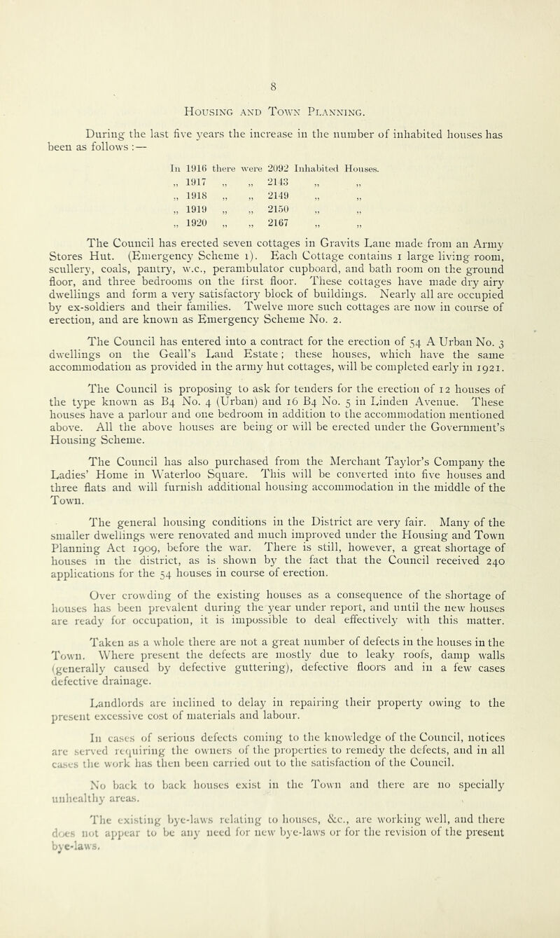 Housing and Town Pdanning. During the last five 3ears the increase in the number of inhabited houses has been as follows : — lu 191t) there were 2092 Inhabited Houses. „ 1917 „ „ 2143 „ 1918 „ „ 2149 „ 1919 „ „ 2150 „ 1920 „ „ 2167 The Council has erected seven cottages in Gravits Lane made from an Army Stores Hut. (Emergency Scheme i). Each Cottage contains i large living room, scullery, coals, pantry, w.c., perambulator cupboard, and bath room on the ground floor, and three bedrooms on the first floor. These cottages have made dry airy dwellings and form a very satisfactoiy block of buildings. Nearly all are occnpied by'- ex-soldiers and their families. Twelve more such cottages are now in course of erection, and are known as Emergency Scheme No. 2. The Council has entered into a contract for the erection of 54 A Urban No. 3 dwellings on the Geall’s Land Estate; these houses, which have the same accommodation as provided in the army hut cottages, will be completed early in 1921. The Council is proposing to ask for tenders for the erection of 12 houses of the type known as B4 No. 4 (Urban) and 16 B4 No. 5 in Linden Avenue. These houses have a parlour and one bedroom in addition to the accommodation mentioned above. All the above houses are being or will be erected under the Government’s Housing Scheme. The Council has also purchased from the Merchant Taydor’s Company the Ladies’ Home in Waterloo Square. This will be converted into five houses and three flats and will furnish additional housing accommodation in the middle of the Town. The general housing conditions in the District are very fair. Many of the smaller dwellings were renovated and much improved under the Housing and Town Planning Act 1909, before the war. There is still, however, a great shortage of houses in the district, as is shown by the fact that the Council received 240 applications for the 54 houses in course of erection. Over crowding of the existing houses as a consequence of the shortage of houses has been prevalent during the year under report, and until the new houses are ready for occupation, it is impossible to deal effectively with this matter. Taken as a whole there are not a great number of defects in the houses in the Town. Where present the defects are mostly due to leaky roofs, damp walls (generally caused by defective guttering), defective floors and in a few cases defective drainage. Landlords are inclined to delay in repairing their property owing to the present excessive cost of materials and labour. In cases of serious defects coming to the knowledge of the Council, notices are served rc([uiring the owners of the properties to remedy the defects, and in all cases the work has then been carried out to the satisfaction of the Council. No back to back houses exist in the Town and there are no specially unhealthy areas. Tlie existing bye-laws relating lo houses, ike., are working well, and there does not appear to be any need for new bye-laws or for the revision of the present bye-laws.