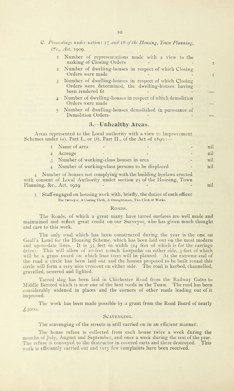 lO C. Proarai/ios under sections 17 (Uid \‘6 of the Housing, Tow>i Planning, &c.. Act, 1909. 1 Number of represeiitations made with a view to the making of Closing Orders - - i 2 Number of dwelling-houses in respect of which Closing Orders were made - - i 3 Number of dwelling-houses in respect of which Closing Orders were determined, the dwelling-houses having been rendered fit - - — 4 Number of dwelling-houses in respect of which demolition Orders were made - - — 5 Number of dwelling-houses demolished in pursuance of Demolition Orders- - - — 3.—Unhealthy Areas. Areas represented to the Local authority with a vieu' to Improvement Schemes nnder (a). Part I., or {b). Part II., of the Act of 1890 :— 1 Name of area - - - nil 2 Acreage - - - nil 3 Number of working-class houses in area - nil 4 Number of working-class persons to be displaced - nil 4 Nnmber of houses not complying with the building byelaws erected with consent of Local Authorit}^ under section 25 of the Plousing, Town Planning, &c., Act, 1919 - - - nil 5 Staff engaged on housing work with, briefly, the duties of each officer Tlie Surveyor, A Costing Clerk, A Draughtsman, Two Clerk of Works. Roads. The Roads, of which a great many have tarred surfaces are well made and maintained and reflect great credit on our Surve3'or, who has given much thought and care to this work. The only road which has been constructed during the year is the one on Geall’s Land for the Housing Scheme, which has been laid out on the most modern and up-to-date lines. It is 35 feet in width (24 feet of which is for the carriage drive). This will allow of lo-feet 6-inch footpaths on either side, 3-feet of which will be a grass sward on which lime trees will be planted. At the extreme end of the road a circle has been laid out and the houses proposed to be built round this circle will form a ver}' nice crescent on either side. The road is kerbed, channelled, gravelled, sewered and lighted. Tarred slag has been laid in Chichester Road from the Railway Gates to Middle Bersted which is now one of the best roads in the Town. The road has been considerabl}^ widened in places and the corners of other roads leading out of it improved. The work has been made possible by a grant from the Road Board of nearly Liooo- SCAVKNGIKG, Tlie scavenging of tlie streets is still carried on in an efficient manner. The house refuse is collected from each house twice a week during the months of Jnly, August and September, and once a week during the rest of the year. The refuse is conveyed to the destructor in covered carts and there destroyed. This V. uk is efflcientl}’ carried out and very few complaints have been received.