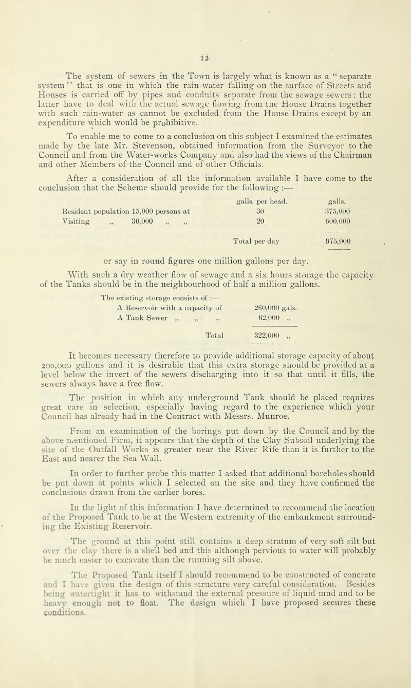 The s^'stem of sewers in the To^\ti is largely what is known as a “ separate system ’ ’ that is one in which the rain-water falling on the surface of Streets and Houses is carried off b}'- pipes and conduits separate from the sewage sewers : the latter have to deal with the actual sewage flowing from the House Drains together with such rain-w^ater as cannot be excluded from the House Drains except by an expenditure wdiich would be prohibitive. To enable me to come to a conclusion on this subject I examined the estimates made by the late Mr. Stevenson, obtained information from the Surveyor to the Council and from the Water-works Conipau}^ and also had the views of the Chairman and other Members of the Council and of other Officials. After a consideration of all the information available I have come to the conclusion that the Scheme should provide for the following :— galls, per head. Kesident population 15,000 persons at 30 Visiting ,, 30,000 „ „ 20 Total per day or say in round figures one million gallons per day. With such a dr} weather flow of sewage and a six hours storage the capacity of the Tanks should be in the neighbourhood of half a million gallons. The existing storage consists of :— A Reservoir with a capacity of 260,000 gals. A Tank Sewer „ ,, ,, 62,000 ,, Total 322,000 „ It becomes necessary therefore to provide additional storage capacity of about 200,000 gallons and it is desirable that this extra storage should be provided at a level below the invert of the sewers discharging into it so that until it fills, the sewers always have a free flow. The position in which any underground Tank should be placed requires great care in selection, especially having regard to the experience which your Council has already had in the Contract with Messrs. Munroe. From an examination of the borings put down by the Council and by the above mentioned Firm, it appears that the depth of the Clay Stibsoil underlying the site of the Outfall Works is greater near the River Rife than it is further to the East and nearer the Sea Wall. In order to further probe this matter I asked that additional boreholes should be put down at points which I selected on the site and they have confirmed the conclusions drau n from the earlier bores. In the light of this information I have determined to recommend the location of the Proposed Tank to be at the Western extremity of the embankment surround- ing the Existing Reservoir, The ground at this point still contains a deejD stratum of very soft silt but over the day there is a shell bed and this although pervious to water will probably be much easier to excavate than the running silt above. 'The Proposed Tank itself I should recommend to l)e constructed of concrete and I have given the design of this structure very careful consideration. Resides being watertiglit it has to witlistand the external pressure of liquid mud and to be heavy enough not to float. The design wliicli I have proposed secures these conditions. galls. 375.000 600.000 975,000
