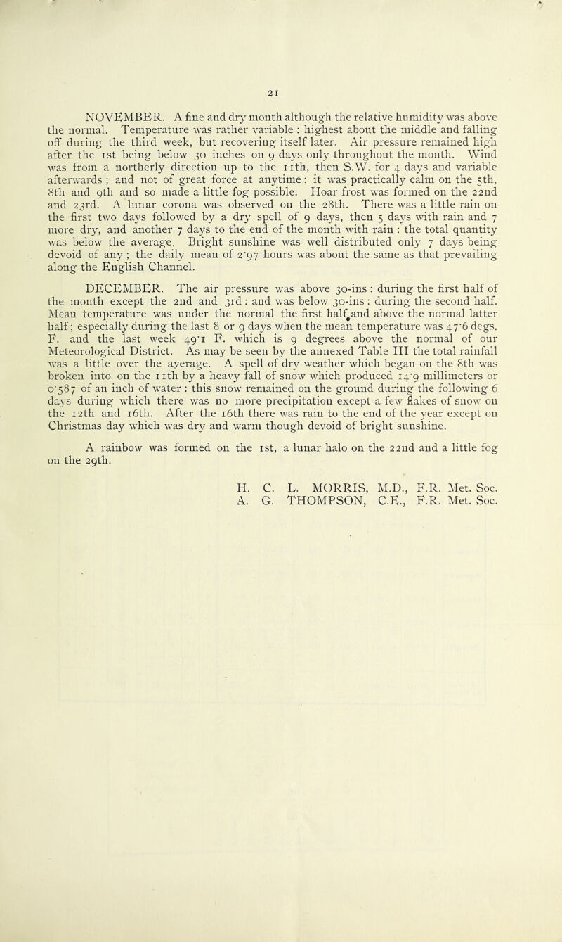 NOVEMBER. A fine and dry month although the relative humidity was above the normal. Temperature was rather variable ; highest about the middle and falling off during the third week, but recovering itself later. Air pressure remained high after the ist being below 30 inches on 9 days only throughout the month. Wind was from a northerly direction up to the nth, then S.W. for 4 days and variable afterwards ; and not of great force at anytime: it was practically calm on the 5 th, 8th and 9th and so made a little fog possible. Hoar frost was formed on the 22nd and 23rd. A lunar corona was observed on the 28th. There was a little rain on the first two days followed by a dry spell of 9 days, then 5 days with rain and 7 more dry, and another 7 days to the end of the month with rain : the total quantity was below the average. Bright sunshine was well distributed only 7 days being devoid of any ; the daily mean of 2'9 7 hours was about the same as that prevailing along the English Channel. DECEMBER. The air pressure was above 30-ins : during the first half of the month except the 2nd and 3rd : and was below 30-ins : during the second half. Mean temperature was under the normal the first half^and above the normal latter half; especially during the last 8 or 9 days when the mean temperature was 47'6 degs. F. and the last week 49 i F. which is 9 degrees above the normal of our l^Ieteorological District. As may be seen by the annexed Table III the total rainfall was a little over the ayerage. A spell of dry weather which began on the 8th was broken into on the iith by a heavy fall of snow which produced i4'9 millimeters or o'587 of an inch of water : this snow remained on the ground during the following 6 days during which there was no more precipitation except a few flakes of snow on the 12th and i6th. After the i6th there was rain to the end of the year except on Christmas day which was dry and warm though devoid of bright sunshine. A rainbow was formed on the ist, a lunar halo on the 22nd and a little fog on the 29th. H. C. L. MORRIS, M.D., F.R. Met. Soc. A. G. THOMPSON, C.E., F.R. Met. Soc.