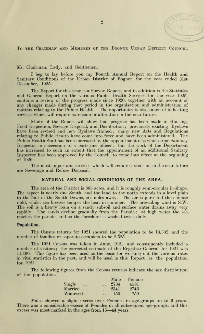 To THE Chairman and Members of the Bognor Urban District Council. Mr. Chairman, Lady, and Gentlemen, I beg to lay before you my Fourth Aimual Report on the Health and Sanitary Conditions of the Urban District of Bognor, for the year ended 31st December, 1925. The Report for this year is a Survey Report, and in addition is the Statistics and General Report on the various Public Health Services for the year 1925, contains a review of the progress made since 1920, together with an account of any changes made during that period in the organisation and administration of matters relating to the Public Health. The opportunity is also taken of indicating services which will require extension or alteration in the near future. Study of the Report will show that progress has been made in Housing, Food Inspection, Sewage Disposal, and Disinfection ; previously existing Byelaws have been revised and new Byelaws framed ; many new Acts and Regulations relating to Public Health have come into force and have been administered. The Public Health Staff has been increased by the appointment of a whole-time Sanitary Inspector in succession to a part-time officer ; but the work of the Department has increased to such an extent that the appointment of an additional Sanitary Inspector has been approved by the Council, to come into effect at the beginning of 1926. The most important services which will require extension in the near future are Sewerage and Refuse Disposal. NATURAL AND SOCIAL CONDITIONS OF THE AREA. The area of the District is 865 acres, and it is roughly semi-circular in shape. The aspect is nearly due South, and the land to the north extends in a level plain to the foot of the South Downs, six miles away. The air is pure and the climate mild, whilst sea breezes temper the heat in summer. The prevailing wind is S.W. The soil is a heavy loam on a sandy subsoil and surface water drains away very rapidly. The sands decline gradually from the Parade ; at high water the sea reaches the parade, and so the foreshore is washed twice daily. Population. The Census returns for 1921 showed the population to be 13,332, and the number of families or separate occupiers to be 2,525. The 1921 Census was taken in June, 1921, and consequently included a number of visitors ; the corrected estimate of the Registrar-General for 1921 was ] 1,490. This figure has been used as the basis for working out the various rates in vital statistics in the past, and will be used in this Report as the population for 1921. The following figures from the Census returns indicate the sex distribution of the population. Male Female Single ... ... 2734 4581 Married ... ... 2341 2746 Widowed ... 150 750 Males showed a slight excess over Females in age-groups up to 9 years. There was a considerable excess of Females in all subsequent age-groups, and this excess was most marked in the ages from 15—44 years.