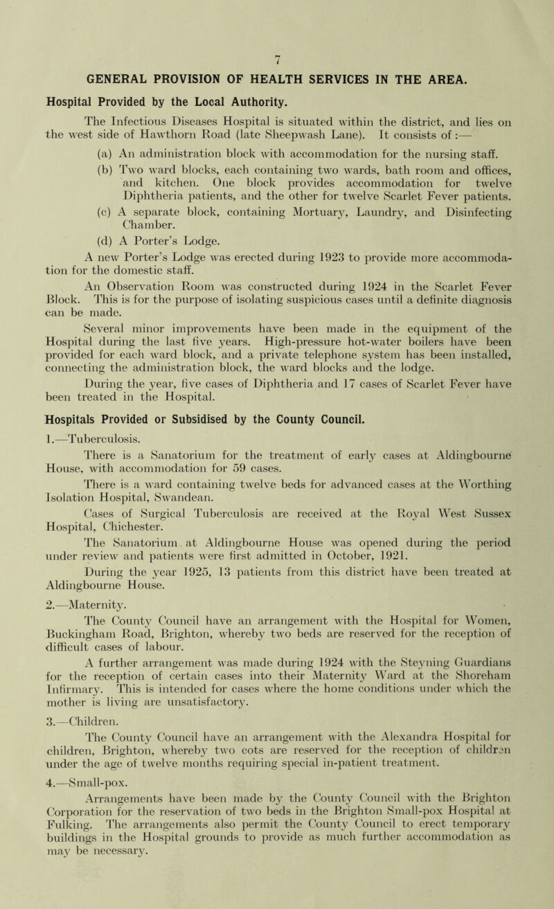 GENERAL PROVISION OF HEALTH SERVICES IN THE AREA. Hospital Provided by the Local Authority. The Infectious Diseases Hospital is situated within the district, and lies on the west side of Hawthorn Road (late Sheepwash Lane). It consists of :— (a) An administration block with accommodation for the nursing staff. (b) Two ward blocks, each containing two wards, bath room and offices, and kitchen. One block provides accommodation for twelve Diphtheria patients, and the other for twelve Scarlet Fever patients. (c) A separate block, containing Mortuar}^ Laundry, and Disinfecting Chamber. (d) A Porter’s Lodge. A new Porter’s Lodge was erected during 1923 to provide more accommoda- tion for the domestic staff. An Observation Room was constructed during 1924 in the Scarlet Fever Block. This is for the purpose of isolating suspicious cases until a definite diagnosis can be made. Several minor improvements have been made in the equipment of the Hospital during the last five years. High-pressure hot-water boilers have been provided for each ward block, and a private telephone system has been installed, connecting the administration block, the ward blocks and the lodge. During the year, five cases of Diphtheria and 17 cases of Scarlet Fever have been treated in the Hospital. Hospitals Provided or Subsidised by the County Council. 1. —Tuberculosis. There is a Sanatorium for the treatment of early cases at Aldingbourne House, with accommodation for 59 cases. There is a ward containing twelve beds for advanced cases at the Worthing Isolation Hospital, Swandean. Cases of Surgical Tuberculosis are received at the Royal West Sussex Hospital, Chichester. The Sanatorium at Aldingbourne House was opened during the period under review and patients were first admitted in October, 1921. During the year 1925, 13 patients from this district have been treated at Aldingbourne House. 2. —Maternity. The County Council have an arrangement with the Hospital for Women, Buckingham Road, Brighton, whereby two beds are reserved for the reception of difficult cases of labour. A further arrangement was made during 1924 with the Steyning Guardians for the reception of certain cases into their Maternity Ward at the Shoreham Infirmary. This is intended for cases where the home conditions under which the mother is living are unsatisfactory. 3. —Children. The County Council have an arrangement with the Alexandra Hospital for children, Brighton, whereby two cots are reserved for the reception of children under the age of twelve months requiring special in-patient treatment. 4. —Small-pox. Arrangements have been made bj' the County Council with the Brighton Corporation tor the reservation of two beds in the Brighton Small-pox Hospital at Fulking. 3’he arrangements also permit the Count}^ Council to erect temporary buildings in the Hospital grounds to provide as much further accommodation as may be necessar}^