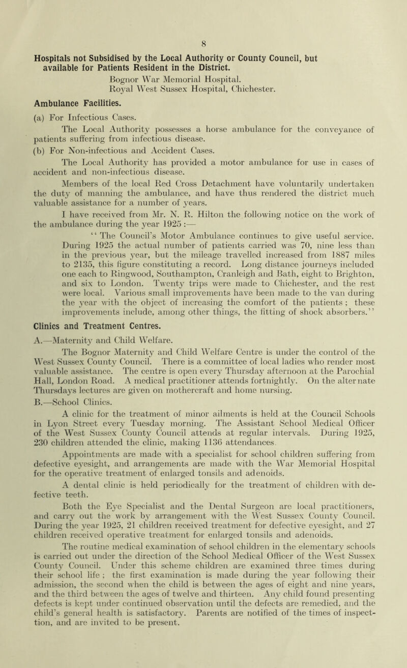 Hospitals not Subsidised by the Local Authority or County Council, but available for Patients Resident in the District. Bognor War Memorial Hospital. Ro}^! West Sussex Hospital, Chichester. Ambulance Facilities. (a) For Infectious Cases. The Local Authority possesses a horse ambulance for the conveyance of patients suffering from infectious disease. (b) For Non-infectious and Accident Cases. The Local Authority has provided a motor ambulance for use in cases of accident and non-infectious disease. Members of the local Red Cross Detachment have voluntarily undertaken the duty of manning the ambulance, and have thus rendered the district much valuable assistance for a number of years. I have received from Mr. N. R. Hilton the following notice on the work of the ambulance during the year 1925 :— “ 'The Council’s Motor Ambulance continues to give useful service. During 1925 the actual number of patients carried was 70, nine less than in the previous year, but the mileage travelled increased from 1887 miles to 2135, this figure constituting a record. Long distance journeys included one each to Ringwood, Southampton, Cranleigh and Bath, eight to Brighton, and six to London. Twenty trips were made to Chichester, and the rest were local. Various small improvements have been made to the van during the year with the object of increasing the comfort of the patients ; these improvements include, among other things, the fitting of shock absorbers.” Clinics and Treatment Centres. A. —Maternity and Child Welfare. The Bognor Maternity and Child Welfare Centre is under the control of the West Sussex County Council. There is a committee of local ladies who render most valuable assistance. The centre is open every Thursday afternoon at the Parochial Hall, London Road. A medical practitioner attends fortnightly. On the alternate niursdays lectures are given on mothercraft and home nursing. B. —School Clinics. A clinic for the treatment of minor ailments is held at the Council Schools in L}^!! Street every Tuesday morning. The Assistant School Medical Officer of the West Sussex County Council attends at regular intervals. During 1925, 230 children attended the clinic, making 1136 attendances, Appointments are made with a specialist for school children suffering from defective eyesight, and arrangements are made with the War Memorial Hospital for the operative treatment of enlarged tonsils and adenoids. A dental clinic is held periodically for the treatment of children with de- fective teeth. Both the E3e Specialist and the Dental Surgeon are local practitioners, and carry out the work by arrangement with the West Sussex County Council. During the year 1925, 21 children received treatment for defective ej^esight, and 27 children received operative treatment for enlarged tonsils and adenoids. The routine medical examination of school children in the elementary schools is carried out under the direction of the School Medical Officer of the West Sussex C’ounty Council. Under this scheme children are examined three times during their school life ; the first examination is made during the 3^ear following their admission, the second when the child is betw'een the ages of eight and nine years, and the third between the ages of twelve and thirteen. Aity child found presenting defects is kept under continued observation until the defects are remedied, and the child’s general health is satisfactory. Parents are notified of the times of inspect- tion, and are invited to be present.