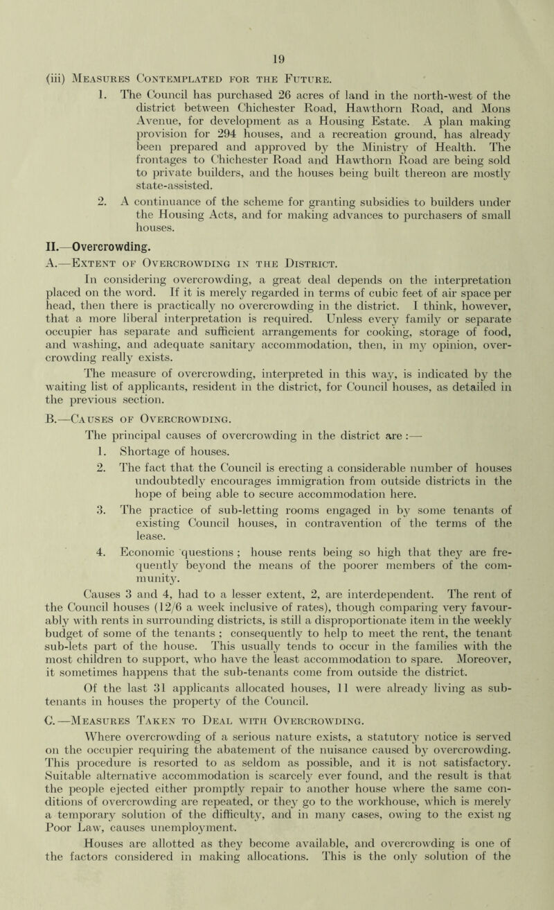 (iii) Measures Contemplated for the Future. 1. The Council has purchased 26 acres of land in the north-west of the district between Chichester Road, Hawthorn Road, and Mons Avenue, for development as a Housing Estate. A plan making provision for 294 houses, and a recreation ground, has already been prepared and approved by the Ministry of Health. The frontages to Chichester Road and Hawthorn Road are being sold to private builders, and the houses being built thereon are mostly state-assisted. 2. A continuance of the scheme for granting subsidies to builders under the Housing Acts, and for making advances to purchasers of small houses. 11.—Overcrowding. A. —Extent of Overcrowding in the District. In considering overcrowding, a great deal depends on the interpretation placed on the word. If it is merely regarded in terms of cubic feet of air space per head, then there is practically no overcrowding in the district. I think, however, that a more liberal interpretation is required. Unless every family or separate occupier has separate and sufficient arrangements for cooking, storage of food, and washing, and adequate sanitary accommodation, then, in 1113^ opinion, over- crowding really exists. The measure of overcrowding, interpreted in this wa3'% is indicated by the waiting list of applicants, resident in the district, for Council houses, as detailed in the previous section. B. —Causes of Overcrowding. The principal causes of overcrowding in the district are :— 1. iShortage of houses. 2. The fact that the Council is erecting a considerable number of houses undoubtedly encourages immigration from outside districts in the hope of being able to secure accommodation here. 3. The practice of sub-letting rooms engaged in by some tenants of existing Council houses, in contravention of the terms of the lease. 4. Economic questions ; house rents being so high that they are fre- quently beyond the means of the poorer members of the com- munit3L Causes 3 and 4, had to a lesser extent, 2, are interdependent. The rent of the Council houses (12/6 a week inclusive of rates), though comparing very favour- ably with rents in surrounding districts, is still a disproportionate item in the weekly budget of some of the tenants ; consequently to help to meet the rent, the tenant sub-lets part of the house. This usually tends to occur in the families with the most children to support, who have the least accommodation to spare. Moreover, it sometimes happens that the sub-tenants come from outside the district. Of the last 31 applicants allocated houses, 11 were alread}^ living as sub- tenants in houses the property of the Council. C. —Measures Taken to Deal with Overcrowding. Where overcrowding of a serious nature exists, a statutory notice is served on the occupier requiring the abatement of the nuisance caused b3 overcrowding. This procedure is resorted to as seldom as possible, and it is not satisfactor3L Suitable alternative accommodation is scarce!}^ ever found, and the result is that the people ejected either promptly repair to another house where the same con- ditions of overcrowding are repeated, or the}^ go to the workhouse, Avhich is merel}^ a temporary solution of the difficult}^ and in many cases, owing to the exist ng Poor Law, causes unemployment. Houses are allotted as they become available, and overcrowding is one of the factors considered in making allocations. This is the only solution of the