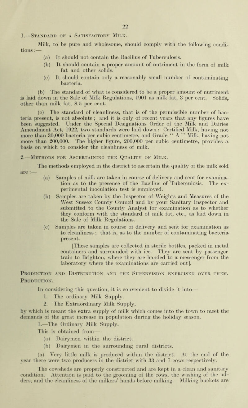 1. —Standard of a Satisfactory Milk, Milk, to be pure and wholesome, should comply with the following condi- tions :— (a) It should not contain the Bacillus of Tuberculosis. (b) It should contain a proper amount of nutriment in the form of milk fat and other solids. (c) It should contain only a reasonably small number of contaminating bacteria. (b) The standard of Avhat is considered to be a proper amount of nutriment is laid down in the Sale of Milk Regulations, 1901 as milk fat, 3 per cent. Solids, other than milk fat, 8.5 per cent. (c) The standard of cleanliness, that is of the permissible number of bac- teria present, is not absolute ; and it is only of recent years that any figures have been suggested. Under the Special Designations Order of the Milk and Dairies Amendment Act, 1922, tw^o standards were laid down : Certified Milk, having not more than 30,000 bacteria per cubic centimetre, and Grade “ A ” Milk, having not more than 200,000. ITie higher figure, 200,000 per cubic centimetre, provides a basis on which to consider the cleanliness of milk. 2. —Methods for Ascertaining the Quality of Milk. ddie methods employed in the district to ascertain the quality of the milk sold are :— (a) Samples of milk are taken in course of delivery and sent for examina- tion as to the presence of the Bacillus of Tuberculosis. The ex- perimental inoculation test is employed. (b) Samples are taken by the Inspector of Weights and Measures of the AVest Sussex County Council and by your Sanitary Inspector and submitted to the County Analyst for examination as to whether they conform with the standard of milk fat, etc., as laid down in the Sale of Milk Regulations. (c) Samples are taken in course of delivery and sent for examination as to cleanliness ; that is, as to the number of contaminating bacteria present. [These samples are collected in sterile bottles, packed in metal containers and surrounded with ice. They are sent by passenger train to Brighton, where they are handed to a messenger from the laboratory where the examinations are carried out]. Production and Distribution and the Supervision exercised over them. Production. In considering this question, it is convenient to divide it into— 1. The ordinary Milk Supply. 2. The Extraordinary Milk Supply, by which is meant the extra supply of milk which comes into the town to meet the demands of the great increase in population during the holida^^ season. 1.—The Ordinar}^ Milk Suppl}^ This is obtained from— (a) Dairymen within the district. (b) Dairymen in the surrounding rural districts. (a) Very little milk is produced within the district. At the end of the year there were two producers in the district with 33 and 7 cows respectively. 'Pile cowsheds are properly constructed and are kept in a clean and sanitary condition. Attention is paid to the grooming of the cows, the washing of the ud- ders, and the cleanliness of the milkers’ hands before milking. Milking buckets are