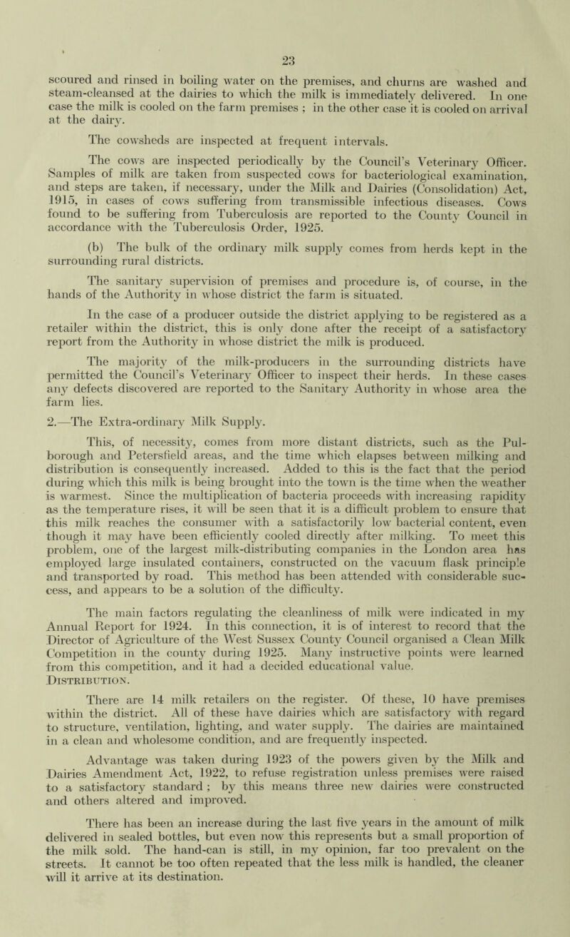 scoured and rinsed in boiling water on the premises, and churns are washed and steam-cleansed at the dairies to which the milk is immediately delivered. In one case the milk is cooled on the farm premises ; in the other case it is cooled on arrival at the dairy. The cowsheds are inspected at frequent intervals. The cows are inspected periodically by the Council’s Veterinary Officer. Samples of milk are taken from suspected cows for bacteriological examination, and steps are taken, if necessary, under the Milk and Dairies (Consolidation) Act, 1915, in cases of cows suffering from transmissible infectious diseases. Cows found to be suffering from Tuberculosis are reported to the County Council in accordance with the Tuberculosis Order, 1925. (b) The bulk of the ordinary milk supply comes from herds kept in the surrounding rural districts. The sanitary supervision of premises and procedure is, of course, in the hands of the Authority in whose district the farm is situated. In the case of a producer outside the district apptying to be registered as a retailer within the district, this is onlj^ done after the receipt of a satisfactory report from the Authority in whose district the milk is produced. The majority of the milk-producers in the surrounding districts have permitted the Council’s Veterinary Officer to inspect their herds. In these cases any defects discovered are reported to the Sanitary Authority in whose area the farm lies. 2.—The Extra-ordinary Milk Supply. This, of necessity, comes from more distant districts, such as the Pul- borough and Petersfield areas, and the time which elapses between milking and distribution is consequently increased. Added to this is the fact that the period during which this milk is being brought into the town is the time when the weather is warmest. Since the multiplication of bacteria proceeds with increasing rapidity as the temperature rises, it will be seen that it is a difficult problem to ensure that this milk reaches the consumer with a satisfactorily low bacterial content, even though it may have been efficiently cooled directly after milking. To meet this problem, one of the largest milk-distributing companies in the London area has employed large insulated containers, constructed on the vacuum flask princijDle and transported by road. This method has been attended with considerable suc- cess, and appears to be a solution of the difficulty. The main factors regulating the cleanliness of milk were indicated in my Annual Report for 1924. In this connection, it is of interest to record that the Director of Agriculture of the West Sussex County Council organised a Clean Milk Competition in the county during 1925. Many instructive points were learned from this competition, and it had a decided educational value. Distribution. There are 14 milk retailers on the register. Of these, 10 have premises within the district. All of these have dairies which are satisfactory with regard to structure, ventilation, lighting, and water supply. The dairies are maintained in a clean and wholesome condition, and are frequently inspected. Advantage was taken during 1923 of the powers given by the Milk and Dairies Amendment Act, 1922, to refuse registration unless premises were raised to a satisfactory standard ; by this means three new dairies were constructed and others altered and improved. There has been an increase during the last five years in the amount of milk delivered in sealed bottles, but even now this represents but a small proportion of the milk sold. The hand-can is still, in my opinion, far too prevalent on the streets. It cannot be too often repeated that the less milk is handled, the cleaner ■will it arrive at its destination.