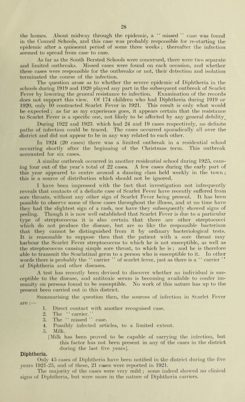 the homes. About midway through the epidemic, a “ missed ” case was found in the Council Schools, and tliis case was probably responsible for re-starting the epidemic after a quiescent period of some three weeks ; thereafter the infection seemed to spread from case to case. As far as the South Bersted Schools were concerned, there M ere tuo separate and limited outbreaks. Missed cases M^ere found on each occasion, and whether these cases Mere responsible for the outbreaks or not, their detection and isolation terminated the course of the infection. The question arose as to Mhether the severe epidemic of Diphtheria in the schools during 1919 and 1920 played any part in the subsequent outbreak of Scarlet Fever by loMeiing the general resistance to infection. Examination of the records does not support this view. Of 174 children who had Diphtheria during 1919 or 1920, only 10 contracted Scarlet Fever in 1921. This result is only what would be expected ; as far as my experience goes, it appears certain that the resistance to Scarlet Fever is a specific one, not likely to be affected by any general debility^ During 1922 and 1923, which had 24 and 19 cases respectively, no definite paths of infection could be traced. The cases occurred sporadically all over the district and did not appear to be in any way related to each other. In 1924 (20 cases) there Mas a limited outbreak in a residential school occurring shortly after the beginning of the C'hristmas term. This outbreak accounted for six cases. A similar outbreak occurred in another residential school during 1925, caus- ing four out of the year’s total of 22 cases. A few cases during the early part of this year appeared to centre around a dancing class held weekly in the town; this is a source of distribution which should not be ignored. 1 have been impressed M'ith the fact that investigation not infrequently reveals that contacts of a definite case of Scarlet Fever have recently suffered from sore throats, M'ithout anj^ other sign of Scarlet Fever being present. It has been possible to observe some of these cases throughout the illness, and at no time have they had the slightest sign of a rash, nor have the}^ subsequently shoM^ed signs of peeling. Though it is noM’ well established that Scarlet Fever is due to a particular type of streptococcus it is also certain that there are other streptococci M’hich do not produce the disease, but are so like the responsible bacterium that they cannot be distinguished from it by ordinary bacteriological tests. It is reasonable to suppose then that the patient with a sore throat may harbour the Scarlet Fever streptococcus to which he is not susceptible, as well as the streptococcus causing simple sore throat, to M^iich he is ; and he is therefore able to transmit the Scarlatinal germ to a person mFo is susceptible to it. In other M ords there is probably the “ carrier ” of scarlet fever, just as there is a “ carrier ” of Diphtheria and other diseases. A test has recently been devised to discover M'hether an individual is sus- ceptible to the disease, and antitoxic serum is becoming available to confer im- munity on persons found to be susceptible. No Mork of this nature has up to the present been carried out in this district. iSiunmarising the question then, the sources of infection in Scarlet Fever nre :— 1. Direct contact M’ith another recognised case. 2. The ‘ ‘ carrier. ’ ’ 3. I’he “ missed ” case. 4. Possiblv infected articles, to a limited extent. 5. Milk. [Milk has been proved to be capable of carrying the infection, but this factor has not been present in any of the cases in the district during the last five years]. Diphtheria. Only 45 cases of Diphtheria have been notified in the district during the five years 1921-25, and of these, 21 ctT^ses were reported in 1921. The majority of the cases Mere very mild ; some indeed shoved no clinical signs of Di})htheria, but Mere more in the nature of Diphtheria carriers.