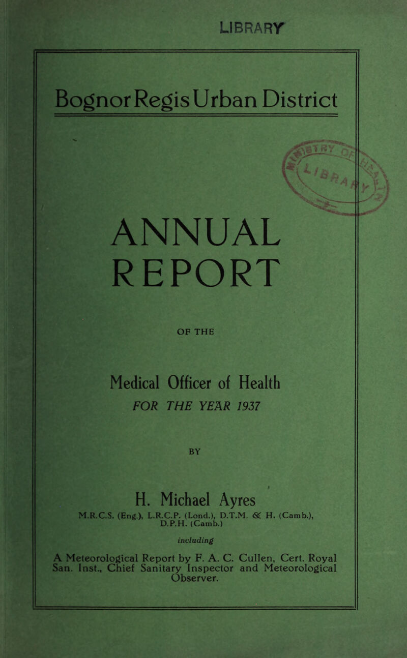 LIBRARr BognorRegisUrban District ANNUAL REPORT OF THE Medical Officer of Health FOR THE YEAR 1957 BY H. Michael Ayres M.R.C.S. (Eng), L.R.C.P. (Lend.), D.T.M. & H. (Camb.), D.P.H. (Camb.) including A Meteorological Report by F, A. C. Cullen, Cert. Royal San. Inst., Chief Sanitary Inspector and Meteorological Observer.