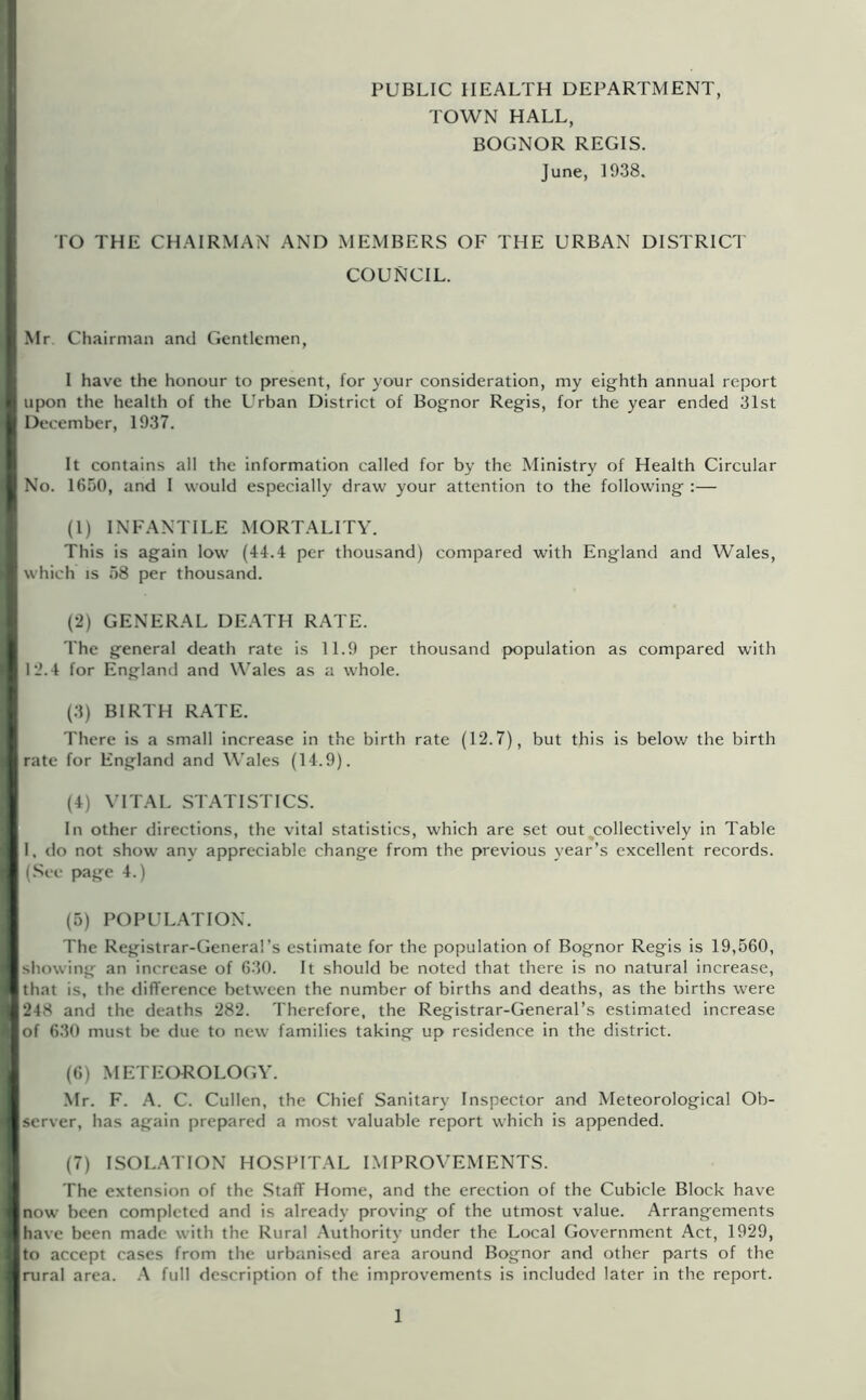 PUBLIC HEALTH DEPARTMENT, TOWN HALL, BOGNOR REGIS. June, 1938. TO THE CHAIRMAN AND MEMBERS OF THE URBAN DISTRICT COUNCIL. Mr Chairman and Gentlemen, I have the honour to present, for your consideration, my eighth annual report upon the health of the Urban District of Bognor Regis, for the year ended 31st December, 1937. It contains all the information called for by the Ministry of Health Circular No. 1650, and I would especially draw your attention to the following :— (1) INFANTILE MORTALITY. This is again low (4-1.4 per thousand) compared with England and Wales, which IS 58 per thousand. (2) GENERAL DE.\TH RATE. The general death rate is 11.9 per thousand population as compared with 12.4 for England and Wales as a whole. (3) BIRTH RATE. There is a small increase in the birth rate (12.7), but this is below the birth rate for England and M'ales (14.9). (4) VITAL ST.VriSTICS. In other directions, the vital statistics, which are set out ^collectively in Table I. tlo not show any appreciable change from the previous year’s excellent records. (.See page 4.) (5) POPUL.VnON. The Registrar-General’s estimate for the population of Bognor Regis is 19,560, showing an increase of 630. It should be noted that there is no natural increase, that is, the rlifference between the number of births and deaths, as the births were 248 and the deaths 282. Therefore, the Registrar-General’s estimated increase of 630 must be due to new families taking up residence in the district. (6) METEOROLOGY. Mr. F. A. C. Cullen, the Chief Sanitary Inspector and Meteorological Ob- server, has again prepared a most valuable report which is appended. (7) ISOLATION HOSPITAL LMPROVEMENTS. The extension of the .Staff Home, and the erection of the Cubicle Block have now been completed and is already proving of the utmost value. Arrangements have been made with the Rural .-Xuthority under the Local Government Act, 1929, to accept cases from the urbanised area around Bognor and other parts of the rural area. full description of the improvements is included later in the report.