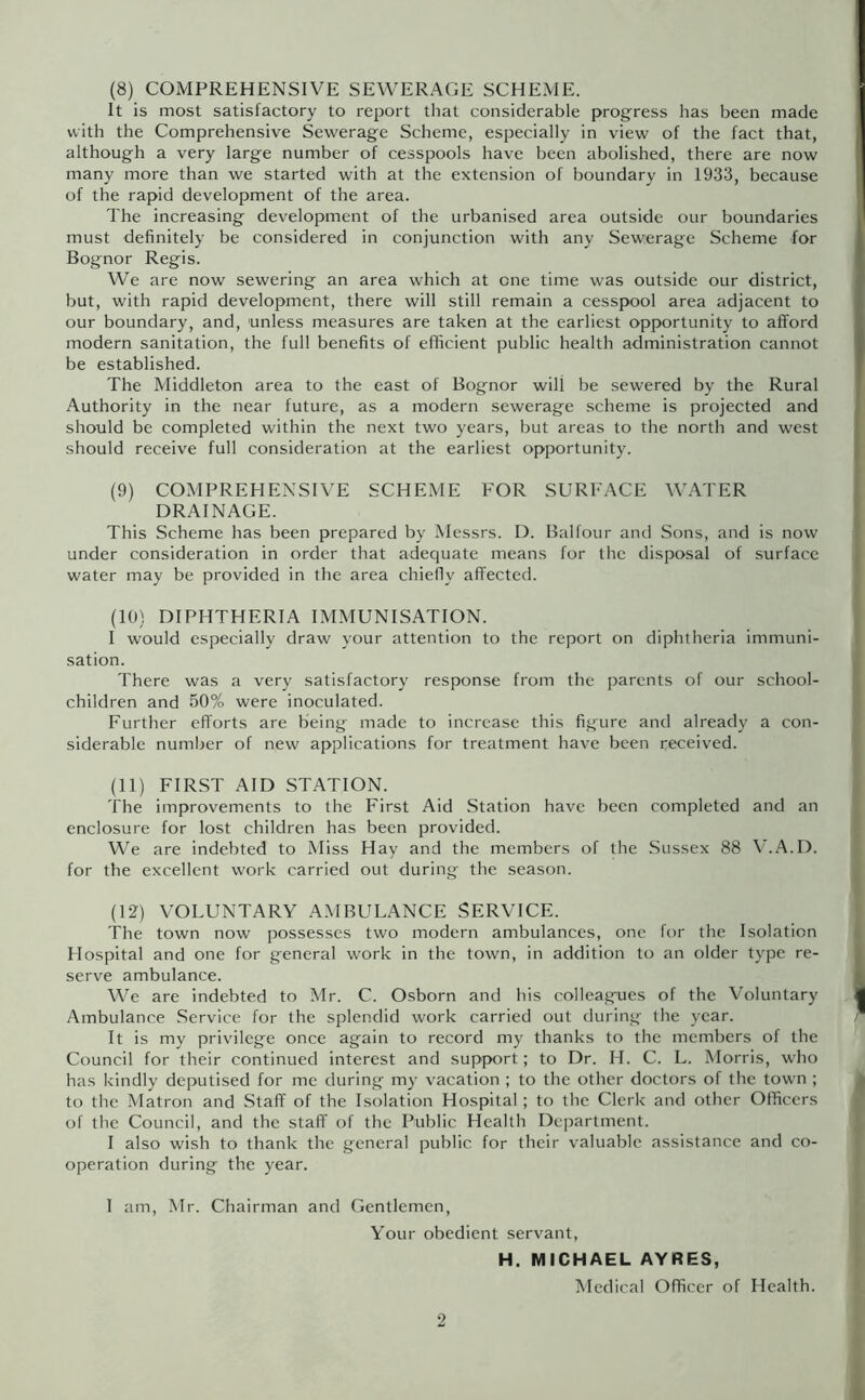 (8) COMPREHENSIVE SEWERAGE SCHEME. It is most satisfactory to report that considerable progress has been made with the Comprehensive Sewerage Scheme, especially in view of the fact that, although a very large number of cesspools have been abolished, there are now many more than we started with at the extension of boundary in 1933, because of the rapid development of the area. The increasing development of the urbanised area outside our boundaries must definitely be considered in conjunction with any Sewerage Scheme for Bognor Regis. We are now sewering an area which at one time was outside our district, but, with rapid development, there will still remain a cesspool area adjacent to our boundary, and, unless measures are taken at the earliest opportunity to afford modern sanitation, the full benefits of efficient public health administration cannot be established. The Middleton area to the east of Bognor will be sewered by the Rural Authority in the near future, as a modern sewerage scheme is projected and should be completed within the next two years, but areas to the north and west should receive full consideration at the earliest opportunity. (9) COMPREHENSIVE SCHEME FOR SURFACE W.ATER DRAINAGE. This Scheme has been prepared by Messrs. D. Balfour and Sons, and is now under consideration in order that adequate means for the disposal of surface water may be provided in the area chiefly affected. (10) DIPHTHERIA IMMUNISATION. I would especially draw your attention to the report on diphtheria immuni- sation. There was a very satisfactory response from the parents of our school- children and 50% were inoculated. Further efforts are being made to increase this figure and already a con- siderable number of new applications for treatment have been received. (11) FIRST AID STATION. The improvements to the First Aid Station have been completed and an enclosure for lost children has been provided. We are indebted to Miss Hay and the members of the Sussex 88 V.A.D. for the excellent work carried out during the season. (12) VOLUNTARY AMBULANCE SERVICE. The town now possesses two modern ambulances, one for the Isolation Hospital and one for general work in the town, in addition to an older type re- serve ambulance. We are indebted to Mr. C. Osborn and his colleagues of the Voluntary Ambulance Service for the splendid work carried out during the year. It is my privilege once again to record my thanks to the members of the Council for their continued interest and support; to Dr. H. C. L. Morris, who has kindly deputised for me during my vacation ; to the other doctors of the town ; to the Matron and Staff of the Isolation Hospital ; to the Clerk and other Officers of the Council, and the staff of the Public Health Department. I also wish to thank the general public for their valuable assistance and co- operation during the year. I am, Mr. Chairman and Gentlemen, Your obedient servant, H. MICHAEL AYRES, Medical Officer of Health.