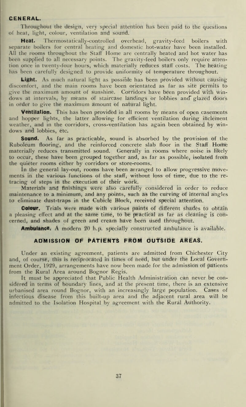 GENERAL. Throuijliout the tlesign, very special attention has been paid to the questions of heat, lij^lit, colour, ventilation and sound. Heat. Thermostatically-controlled overhead, j^ravity-feed boilers with separate boilers for central heating and domestic hot-water have been installed. .-Ml the rooms throughout the Staff Home are centrally heated and hot water has been supplied to all necessary points. The gravity-feed boilers only require atten- tion once in twenty-four hours, which materially reduces staff' costs. The heating has been l arefully tlesigned to provide uniformity of temperature throughout. Light. .‘\s much natural light as possible has been provided without causing discomfort, and the main rooms have been orientated as far as site permits to give the maximum amount of sunshine. Corridors hav^e been provided with win- dows at intervals, by means of staircase landings or lobbies ancT glazed doors in order to give the maximum amount of natural light. Ventilation. This has been provided in all rooms by means of open casements and hopper lights, the latter allowing for efficient ventilation during inclement weather, and in the corridors, cross-ventilation has again been obtained by win- dows and lobbies, etc. Sound. As far as practicable, sound is absorbed by the provision of the Ruboleum flooring, and the reinforced concrete slab floor in the Staff Home materially reduces transmitted sound. Generally in rooms where noise is likely to occur, these have been grouped together and, as far as possible, isolated from the quieter rooms either by corridors or store-rooms. In the general lay-out, rooms have been arranged to allow progressive move- ments in the various functions of the staff, without loss of time, due to the re- tracing of steps in the execution of their work. Materials and finishings were also carefully considered in order to reduce maintenance to a minimum, and any points, such as the curving of internal angles to eliminate dust-traps in the Cubicle Block, received special attention. Colour. Trials were made with various paints of different shades to obtdih a pleasing effect and at the same time, to be practical as far as cleaning is con- cerned, and shades of green and cream have been used throughout. Ambulance. A modern 20 h.p. specially constructed ambulance Is available. ADMISSION OF PATIENTS FROM OUTSIDE AREAS. Under an existing agreement, patients are admitted from Chichester City and, of course, this is reciprocated in times of need, but under the Local Govern- ment Order, 19*29, arrangements have now been made for the admission of patients from the Rural .Area around Bognor Regis. It must be appreciated that Public Health Administration can never be con- sidered in terms of boundary lines, and at the present time, there Is an extensive urbanised area round Bognor, with an increasingly large p>opulation. Cases of infectious disease from this built-up area and the adjacent rural area will be admitted to the Isolation Hospital by agreement with the Rural Authority.