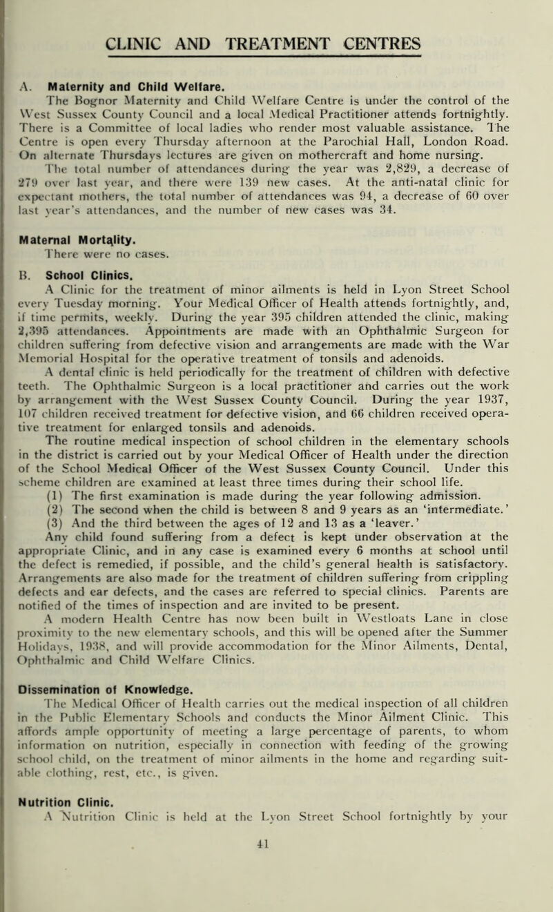 CLINIC AND TREATMENT CENTRES A. Maternity and Child Welfare. The Bof^nor Maternity and Child Welfare Centre is under the control of the West Sussex County Council and a local Medical Practitioner attends fortnightly. There is a Committee of local ladies who render most valuable assistance. 1 he Centre is open every Thursday afternoon at the Parochial Hall, London Road. On alternate Thursdays lectures are given on mothercraft and home nursing. riie total number of attendances during the year was 2,829, a decrease of 279 over last year, and there were 139 new cases. At the anti-natal clinic for expectant mothers, the total number of attendances was 94, a decrease of 60 over last year's attendances, and the number of new cases was 34. Maternal MortJtlity. rhere were no cases. B. School Clinics. .A Clinic for the treatment of minor ailments is held in Lyon Street School every Tuesday morning. Your Medical Officer of Health attends fortnightly, and, if time permits, weekly. During the year 39.'5 children attended the clinic, making 2,39.0 attendances. Apjx)intments are made with an Ophthalmic Surgeon for children suffering from defective vision and arrangements are made with the War Memorial Hospital for the operative treatment of tonsils and adenoids. .A dental clinic is held periodically for the treatment of children with defective teeth. The Ophthalmic Surgeon is a local practitioner and carries out the work by arrangement with the West Sussex County Council. During the year 1937, 107 children received treatment for defective vision, and 66 children received opera- tive treatment for enlarged tonsils and adenoids. The routine medical inspection of school children in the elementary schools in the district is carried out by your Medical Officer of Health under the direction of the School .Medical Officer of the West Sussex County Council. Under this scheme children are examined at least three times during their school life. (1) The first examination is made during the year following adffiission. (2) The second when the child is between 8 and 9 years as an ‘intermediate.’ (3) .And the third between the ages of 12 and 13 as a ‘leaver.’ Any child found suffering from a defect is kept under observation at the appropriate Clinic, and in any case is examined every 6 months at school until the defect is remedied, if possible, and the child’s general health is satisfactory. .Arrangements are also made for the treatment of children suffering from crippling defects and ear defects, and the cases are referred to special clinics. Parents are notified of the times of inspection and are invited to be present. .A modern Health Centre has now been built in Westloats Lane in close proximity to the new elementary schools, and this will be opened after the Summer Holidays, 1938, and will provide accommodation for the Minor Ailments, Dental, Ophthalmic and Child Welfare Clinics. Disseminatton of Knowledge. The Medical Officer of Health carries out the medical inspection of all children in the Public Elementary Schools and conducts the Minor Ailment Clinic. This affords ample opportunity of meeting a large percentage of parents, to whom information on nutrition, especially in connection with feeding of the growing school child, on the treatment of minor ailments in the home and regarding suit- able clothing, rest, etc., is given. Nutrition Clinic. ■A Nutrition Clinic is held at the Lyon Street School fortnightly by your