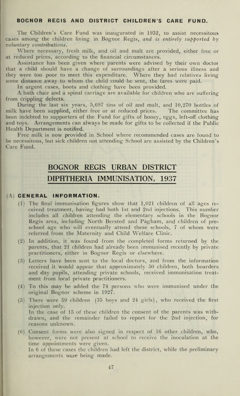 BOCNOR REGIS AND DISTRICT CHILDREN’S CARE FUND. The Children’s Care Fund was inaugurated in 1932, to assist necessitous cases among the children living in Bognor Regis, and is entirely supported by voluntary contributions. Where necessary, fresh milk, and oil and malt are provided, either free or at reduced prices, according to the financial circumstances. Assistance has been given where parents were advised by their own doctor that a child should have a change of surroundings after a serious illness and they were too poor to meet this expenditure. Where they had relatives living some distance away to whom the child could be sent, the fares were paid. In urgent cases, boots and clothing have been provided. .•\ bath chair and a spinal carriage are available for children who are suffering from crippling defects. During the last six years, 5,097 tins of oil and malt, and 10,270 bottles of milk have been supplied, either free or at reduced prices. The committee has been indebted to supporters of the Fund for gifts of honey, eggs, left-off clothing and toys. .Arrangements can always be made for gifts to be collected if the Public Health Department is notified. Free milk is now provided in School where recommended cases are found to be necessitous, but sick children not attending School are assisted by the Children’s Care F'und. BOGNOR REGIS URBAN DISTRICT DIPHTHERIA IMMUNISATION, 1937 (A) GENERAL INFORMATION. (1) The final immunisation figures show that 1,021 children of all ages re- ceived treatment, having had both 1st and 2nd injections. This number includes all children attending the elementary schools in the Bognor Regis area, including North Bcrsted and Pagham, and children of pre- school age who will eventually attend these schools, 7 of whom were referred from the Maternity and Child M'elfare Clinic. (2) In addition, it was found from the completed forms returned by the parents, that 21 children had already been immunised recently by private practitioners, either in Bognor Regis or elsewhere. (3) Letters have been sent to the local doctors, and from the information received it would appear that approximately .50 children, both boarders and day pupils, attending private schools, received immunisation treat- ment from local private practitioners. (4) To this may be added the 74 persons who were immunised under the original Bognor scheme in 1927. (5) There were 59 children (35 boys and 24 girls), who received the first injection only. In the case of 15 of these children the consent of the parents was with- drawn, and the remainder failed to report for the 2nd injection, for reasons unknown. ((>) Consent forms were also signed in respect of 16 other children, who, however, were not present at school to receive the inoculation at the time appointments were given. In 6 of these cases the children had left the district, while the preliminary arrangements were being made.