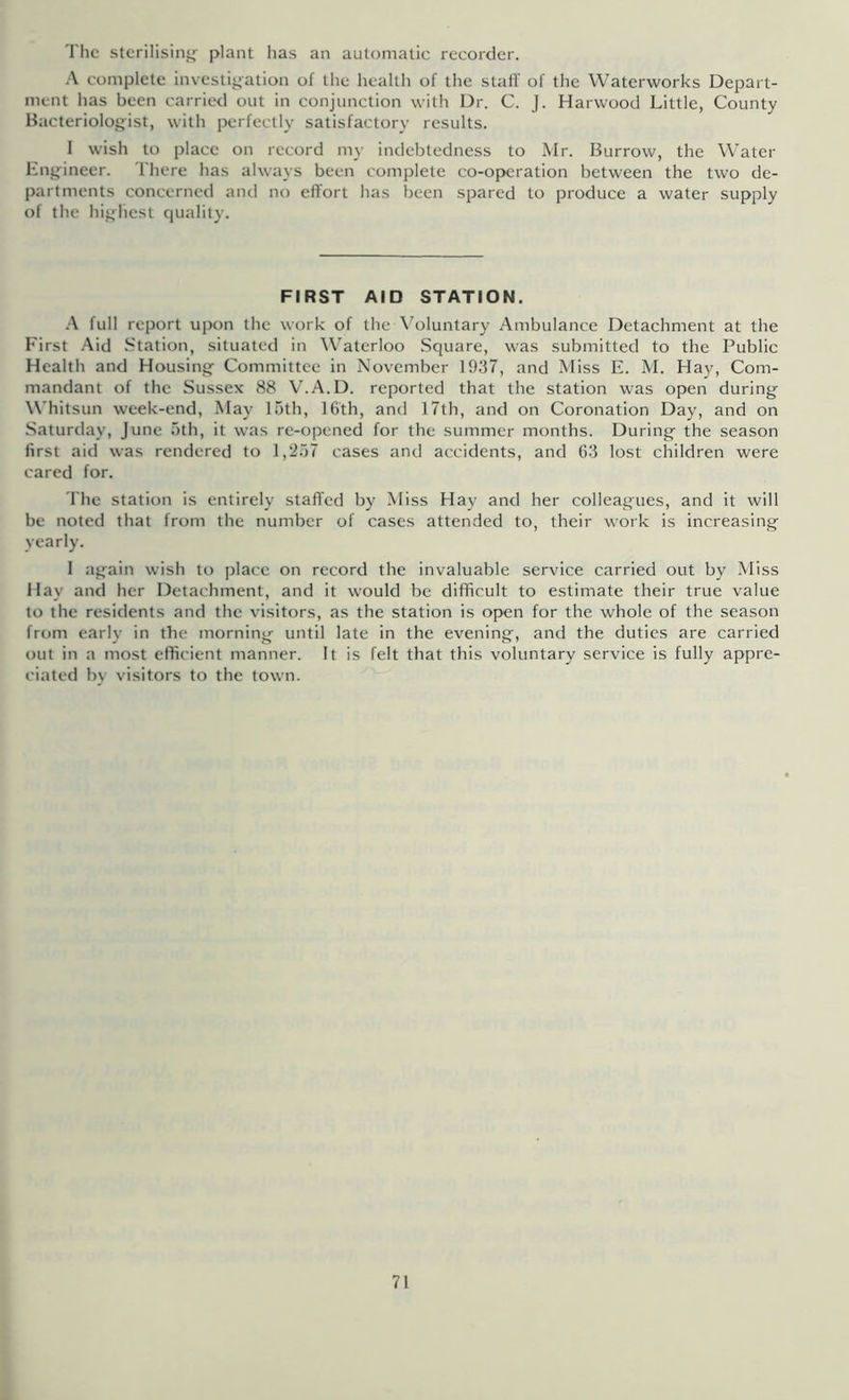 The stcriiisinj^- plant has an automatic recorder. \ complete investij^ation of the health of the staff of the Waterworks Depart- ment has been carried out in conjunction with Dr. C. J. Harwood Little, County Bacteriologist, with perfectly satisfactory results. I wish to place on record my indebtedness to Mr. Burrow, the Water engineer. There has always been complete co-operation between the two de- partments concerned and no effort has been spared to produce a water supply of the highest quality. FIRST AID STATION. A full report upon the work of the \oluntary Ambulance Detachment at the First .'\id Station, situated in Waterloo .Square, was submitted to the Public Health and Housing Committee in November 1937, and Miss E. M. Hay, Com- mandant of the Sussex 88 V.A.D. reported that the station was open during Whitsun week-end, May 15th, 16'th, and 17th, and on Coronation Day, and on Saturday, June 5th, it was re-opened for the summer months. During the season first aid was rendered to 1,257 cases and accidents, and 63 lost children were cared for. The station is entirely staffed by Miss Hay and her colleagues, and it will be noted that from the number of cases attended to, their work is increasing yearly. 1 again wish to place on record the invaluable service carried out by Miss Hay and her Detachment, and it would be difficult to estimate their true value to the residents and the visitors, as the station is open for the whole of the season from early in the morning until late in the evening, and the duties are carried out in a most efficient manner. It is felt that this voluntary service is fully appre- ciated by visitors to the town.